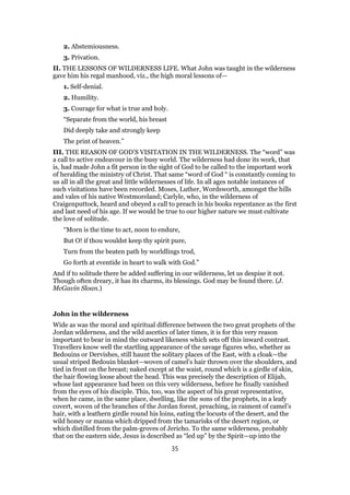 2. Abstemiousness.
3. Privation.
II. THE LESSONS OF WILDERNESS LIFE. What John was taught in the wilderness
gave him his regal manhood, viz., the high moral lessons of—
1. Self-denial.
2. Humility.
3. Courage for what is true and holy.
“Separate from the world, his breast
Did deeply take and strongly keep
The print of heaven.”
III. THE REASON OF GOD’S VISITATION IN THE WILDERNESS. The “word” was
a call to active endeavour in the busy world. The wilderness had done its work, that
is, had made John a fit person in the sight of God to be called to the important work
of heralding the ministry of Christ. That same “word of God “ is constantly coming to
us all in all the great and little wildernesses of life. In all ages notable instances of
such visitations have been recorded. Moses, Luther, Wordsworth, amongst the hills
and vales of his native Westmoreland; Carlyle, who, in the wilderness of
Craigenputtock, heard and obeyed a call to preach in his books repentance as the first
and last need of his age. If we would be true to our higher nature we must cultivate
the love of solitude.
“Morn is the time to act, noon to endure,
But O! if thou wouldst keep thy spirit pure,
Turn from the beaten path by worldlings trod,
Go forth at eventide in heart to walk with God.”
And if to solitude there be added suffering in our wilderness, let us despise it not.
Though often dreary, it has its charms, its blessings. God may be found there. (J.
McGavin Sloan.)
John in the wilderness
Wide as was the moral and spiritual difference between the two great prophets of the
Jordan wilderness, and the wild ascetics of later times, it is for this very reason
important to bear in mind the outward likeness which sets off this inward contrast.
Travellers know well the startling appearance of the savage figures who, whether as
Bedouins or Dervishes, still haunt the solitary places of the East, with a cloak—the
usual striped Bedouin blanket—woven of camel’s hair thrown over the shoulders, and
tied in front on the breast; naked except at the waist, round which is a girdle of skin,
the hair flowing loose about the head. This was precisely the description of Elijah,
whose last appearance had been on this very wilderness, before he finally vanished
from the eyes of his disciple. This, too, was the aspect of his great representative,
when he came, in the same place, dwelling, like the sons of the prophets, in a leafy
covert, woven of the branches of the Jordan forest, preaching, in raiment of camel’s
hair, with a leathern girdle round his loins, eating the locusts of the desert, and the
wild honey or manna which dripped from the tamarisks of the desert region, or
which distilled from the palm-groves of Jericho. To the same wilderness, probably
that on the eastern side, Jesus is described as “led up” by the Spirit—up into the
35
 