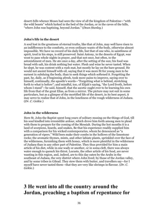 desert-hills whence Moses had seen the view of all the kingdom of Palestine—“with
the wild beasts” which lurked in the bed of the Jordan, or in the caves of the hills,
“where John was baptising, beyond Jordan.” (Dean Stanley.)
John’s life in the desert
A soul lost in the greatness of eternal truths, like that of John, may well have risen to
an indifference to the comforts, or even ordinary wants of the body, otherwise almost
impossible. We have no record of his daily life, but that of one who, in saintliness of
spirit, trod in his steps, is still preserved. Saint Antony, in the deserts of Egypt, was
wont to pass whole nights in prayer, and that not once, but often, to the
astonishment of men. He ate once a day, after the setting of the sun; his food was
bread with salt, his drink nothing but water. Flesh and wine he never tasted. When
he slept, he was content with a rush mat, but mostly he lay on the bare ground. He
would not anoint himself with oil, saying that it was more fit for young men to be
earnest in subduing the body, than to seek things which softened it. Forgetting the
past, he, daily, as if beginning afresh, took more pains to improve, saying over to
himself, continually, the apostle’s words—“Forgetting what is behind, stretching
forth to what is before”; and mindful, too, of Elijah’s saying, “the Lord liveth, before
whom I stand”—he said, himself, that the ascetic ought ever to be learning his own
life from that of the great Elias, as from a mirror. The picture may not suit in some
particulars, but as a glimpse of the mortified life of the desert, in its best aspect, it
may serve to realize that of John, in the loneliness of the rough wilderness of Judaea.
(Dr. C. Geikie.)
John in the wilderness
Here St. John the Baptist spent long years of solitary musing on the things of God, till
his soul kindled into irresistible ardour, which drove him forth among men to plead
with them to prepare for the coming of the Messiah. During the hot months it is a
land of scorpions, lizards, and snakes, Be that his experience readily supplied him
with a comparison for his wicked contemporaries, whom he denounced as “a
generation of vipers.” Wild bees make their combs in the hollows of the limestone
rocks; the aromatic thymes, mints, and other labiate plants, sprinkled over the face of
the wilderness, furnishing them with honey, which is more plentiful in the wilderness
of Judaea than in any other part of Palestine. They thus provided for him a main
article of his diet, while in one wady or another, or in soma cleft, there was always
water enough to quench his thirst. Locusts, the other article of his food, are never
wanting in this region, and, indeed, are to this day eaten by the Arabs in the
southeast of Judaea, the very district where John lived; by those of the Jordan valley,
and by some tribes in Gilead. They stew them with butter, and travellers say—for I
myself have never tasted them—that they are very like shrimps in flavour. (Dr. C.
Geikie.)
3 He went into all the country around the
Jordan, preaching a baptism of repentance for
36
 