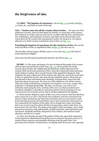 the forgiveness of sins.
CLARKE, "The baptism of repentance - See on Mat_3:4-6 (note), and Mar_
1:1 (note), etc., and Mark 16 (note) at the end.
GILL, "And he came into all the country about Jordan,.... He came out of the
wilderness of Judea, where he first began his ministry, to some parts of the country
that bordered on Jordan, and was near unto it, on either side the river; sometimes he
was at Bethabara, and sometimes at Aenon, near Salim; for he did not take a tour
round about all, the country that encompassed Jordan, but being at it, or in places
adjacent to it, all the country round about came to him; see Mat_3:5.
Preaching the baptism of repentance for the remission of sins: this was the
work and office of John, as signified by Elias, in Mal_4:5 the Jews say (n),
"the Israelites will not repent, till Elias comes; as it is said, Mal_4:5 in the land of
Israel repentance delights.''
John came into this land, preaching this doctrine; See Gill on Mar_1:4.
HENRY, “2. The scope and design of it were to bring all the people of his country
off from their sins and home to their God, Luk_3:3. He came first into all the
country about Jordan, the neighbourhood wherein he resided, that part of the
country which Israel took possession of first, when they entered the land of promise
under Joshua's conduct; there was the banner of the gospel first displayed. John
resided in the most solitary part of the country: but, when the word of the Lord came
to him, he quitted his deserts, and came into the inhabited country. Those that are
best pleased in their retirements must cheerfully exchange them, when God calls
them into places of concourse. He came out of the wilderness into all the country,
with some marks of distinction, preaching a new baptism; not a sect, or party, but a
profession, or distinguishing badge. The sign, or ceremony, was such as was
ordinarily used among the Jews, washing with water, by which proselytes were
sometimes admitted, or disciples to some great master; but the meaning of it was,
repentance for the remission of sins: that is, all that submitted to his baptism,
(1.) Were thereby obliged to repent of their sins, to be sorry for what they had done
amiss, and to do so no more. The former they professed, and were concerned to be
sincere in their professions; the latter they promised, and were concerned to make
good what they promised. He bound them, not to such ceremonious observances as
were imposed by the tradition of the elders, but to change their mind, and change
their way, to cast away from them all their transgressions, and to make them new
hearts and to live new lives. The design of the gospel, which now began, was to make
men devout and pious, holy and heavenly, humble and meek, sober and chaste, just
and honest, charitable and kind, and good in every relation, who had been much
otherwise; and this is to repent.
(2.) They were thereby assured of the pardon of their sins, upon their repentance.
As the baptism he administered bound them not to submit to the power of sin, so it
sealed to them a gracious and pleadable discharge from the guilt of sin. Turn
yourselves from all your transgressions, so iniquity shall not be your ruin; agreeing
37
 