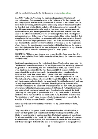 with the word of the Lord, by the Old Testament prophets, Eze_18:30.
CALVIN, "Luke 3:3.Preaching the baptism of repentance This form of
expression shows first, generally, what is the right use of the Sacraments; and
next, why baptism was instituted, and in what it consists. A sacrament, then, is
not a dumb ceremony, exhibiting some unmeaning pomp without doctrine; but
the Word of God is joined to it, and gives life to the outward ceremony. By the
Word I mean, not mutterings of a magical character, made by some exorcist
between his teeth, but what is pronounced with a clear and distinct voice, and
leads to the edification of faith. For we are not simply told, that John baptized
unto repentance, as if the grace of God were contained in a visible sign; but that
he explained, in his preaching, the advantage of baptism, that the sign, through
the word preached, might produce its effect. This is the peculiarity of baptism,
that it is said to be an outward representation of repentance for the forgiveness
of sins Now, as the meaning, power, and nature of that baptism are the same as
ours, if we judge of the figure from its true import, it is incorrect to say, that the
baptism of John is different from the baptism of Christ. (246)
COFFMAN, "This was an extensive area evangelized by John, some sixty-five
miles in a straight line from Galilee to the Dead Sea, but as the river runs, more
than twice that.
Baptism of repentance unto the remission of sins ... This baptism was a new rite,
"not founded on the immersions of the old dispensation, but a divinely appointed
act, peculiar to Christianity, and first introduced by John."[9] It is one of the
seven baptisms mentioned in the New Testament.[10] It consisted of the
immersion of the penitent in water by the administrator, requiring John to
preach where there was "much water" (John 3:23); and, coupled with
repentance, it was "unto the remission of sins." John's baptism was, in fact,
"God's baptism"; and those who rejected it rejected God (Luke 7:30). It was the
only baptism ever submitted to by the apostles of Christ (Paul excepted) and was
the only baptism in force until Pentecost. Those baptized by John and who
followed on to receive the Spirit of Christ experienced the new birth, being born
of water and of the Spirit, as Jesus commanded (John 3:1-5). Significantly, the
new birth, which requires a birth of water (baptism) and a birth of the Spirit
(receiving the Holy Spirit as promised in Acts 2:38), could not be experienced
until after Jesus was risen from the dead (John 7:39). From this it is clear that
"the remission of sins" was a blessing which John promised prospectively, the
actuality of it being necessarily deferred until Pentecost.
For an extensive discussion of the new birth, see my Commentary on John,
chapter 3.
Only a very few of the proud Jewish leaders submitted to John's baptism, a
failure on their part which issued finally in their total rejection of the Lord.
Christ brought the rite of baptism over into Christianity, making it mandatory
for all who would be saved (Mark 16:15,16); but, the tragic pattern of rejection,
as in the case of John's baptism, has been continued under the new covenant;
and those who reject it should take note of the consequences in the people who
38
 