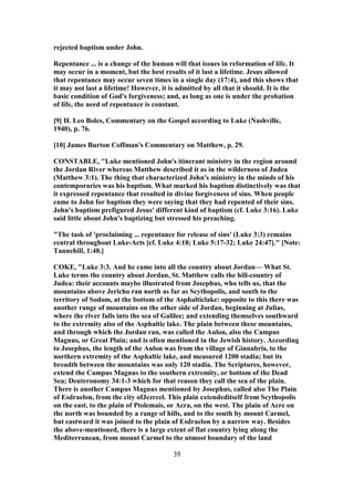 rejected baptism under John.
Repentance ... is a change of the human will that issues in reformation of life. It
may occur in a moment, but the best results of it last a lifetime. Jesus allowed
that repentance may occur seven times in a single day (17:4), and this shows that
it may not last a lifetime! However, it is admitted by all that it should. It is the
basic condition of God's forgiveness; and, as long as one is under the probation
of life, the need of repentance is constant.
[9] H. Leo Boles, Commentary on the Gospel according to Luke (Nashville,
1940), p. 76.
[10] James Burton Coffman's Commentary on Matthew, p. 29.
CONSTABLE, "Luke mentioned John's itinerant ministry in the region around
the Jordan River whereas Matthew described it as in the wilderness of Judea
(Matthew 3:1). The thing that characterized John's ministry in the minds of his
contemporaries was his baptism. What marked his baptism distinctively was that
it expressed repentance that resulted in divine forgiveness of sins. When people
came to John for baptism they were saying that they had repented of their sins.
John's baptism prefigured Jesus' different kind of baptism (cf. Luke 3:16). Luke
said little about John's baptizing but stressed his preaching.
"The task of 'proclaiming ... repentance for release of sins' (Luke 3:3) remains
central throughout Luke-Acts [cf. Luke 4:18; Luke 5:17-32; Luke 24:47]." [Note:
Tannehill, 1:48.]
COKE, "Luke 3:3. And he came into all the country about Jordan— What St.
Luke terms the country about Jordan, St. Matthew calls the hill-country of
Judea: their accounts maybe illustrated from Josephus, who tells us, that the
mountains above Jericho ran north as far as Scythopolis, and south to the
territory of Sodom, at the bottom of the Asphalticlake: opposite to this there was
another range of mountains on the other side of Jordan, beginning at Julias,
where the river falls into the sea of Galilee; and extending themselves southward
to the extremity also of the Asphaltic lake. The plain between these mountains,
and through which the Jordan ran, was called the Aulon, also the Campus
Magnus, or Great Plain; and is often mentioned in the Jewish history. According
to Josephus, the length of the Aulon was from the village of Ginnabris, to the
northern extremity of the Asphaltic lake, and measured 1200 stadia; but its
breadth between the mountains was only 120 stadia. The Scriptures, however,
extend the Campus Magnus to the southern extremity, or bottom of the Dead
Sea; Deuteronomy 34:1-3 which for that reason they call the sea of the plain.
There is another Campus Magnus mentioned by Josephus, called also The Plain
of Esdraelon, from the city ofJezreel. This plain extendeditself from Scythopolis
on the east, to the plain of Ptolemais, or Acra, on the west. The plain of Acre on
the north was bounded by a range of hills, and to the south by mount Carmel,
but eastward it was joined to the plain of Esdraelon by a narrow way. Besides
the above-mentioned, there is a large extent of flat country lying along the
Mediterranean, from mount Carmel to the utmost boundary of the land
39
 