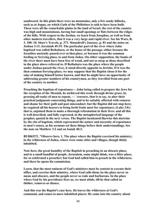southward. In this plain there were no mountains, only a few sandy hillocks,
such as at Joppa, on which Gath of the Philistines is said to have been built.
These were all the remarkable plains in the land of Israel; the rest of the country
was high and mountainous, having but small openings or flats between the ridges
of the hills. With respect to the Jordan, we learn from Josephus, as well as from
other modern travellers, that it was a very large and rapid river. See his Wars, B.
3. 100: 18. Shaw's Travels, p. 373. Maundrell's Journey, p. 81 and the notes on
Joshua 3:13. Jeremiah 49:19. The particular part of the river where John
baptized was called Bethabara, or the house of the passage; either because the
Israelites anciently passed over at that place, or because it was the common
fording or ferrying place, to and from Judea. On either supposition, the banks of
the river there must have been free of wood, and not so steep as those described
in the place above referred to. If Bethabara was the place where the people
under Joshua passed the river, it stood directly opposite to Jericho. If it was the
then common ferrying-place, we may suppose that the Baptist chose it for the
sake of making himself better known, and that he might have an opportunity of
addressing greater numbers of his countrymen, as they travelled from one part
of the country to another.
Preaching the baptism of repentance— John being called to prepare the Jews for
the reception of the Messiah, he atchieved this work through divine grace, by
pressing all ranks of men to repent, — ΄ετανοειν, that is to say, to alter their
practical judgments concerning things, and to be suitably affected with remorse
and shame for their guilt and past misconduct: but the Baptist did not stop here;
he required all his hearers to bring forth fruits meet for repentance; (Luke 3:8.)
that is, enjoined them to make a thorough reformation in their lives: and all this
is well described, and fully expressed, in the metaphorical language of the
prophet, quoted in the next verses. The Baptist inculcated likewise this doctrine
by the rite of baptism, which represented the nature and necessity of repentance
to men's senses, as his sermons set these things before their understandings. See
the note on Matthew 3:2 and on Isaiah 40:3.
BURKITT, "Observe here, 1. The place where the Baptist exercised his ministry;
in the wilderness of Judea, where were some cities and villages, though thinly
inhabited.
Note here, the great humility of the Baptisit in preaching in an obscure place,
and to a small handful of people. Jerusalem, some might think, was a fitter place,
for so celebrated a preacher; but God had called him to preach in the wilderness,
and there he opens his commission.
Learn, that the most eminent of God's ministers must be content to execute their
office, and exercise their ministry, where God calls them, be the place never so
mean and obscure, and the people never so rude and barbarous. In the place
where God by his providence fixes us, we must abide, till he that called us
thither, removes us thence.
And this was the Baptist's case here. He leaves the wilderness at God's
command, and comes to more inhabited places: He came into the country about
40
 