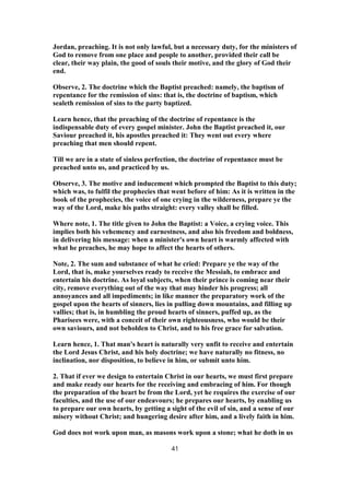 Jordan, preaching. It is not only lawful, but a necessary duty, for the ministers of
God to remove from one place and people to another, provided their call be
clear, their way plain, the good of souls their motive, and the glory of God their
end.
Observe, 2. The doctrine which the Baptist preached: namely, the baptism of
repentance for the remission of sins: that is, the doctrine of baptism, which
sealeth remission of sins to the party baptized.
Learn hence, that the preaching of the doctrine of repentance is the
indispensable duty of every gospel minister. John the Baptist preached it, our
Saviour preached it, his apostles preached it: They went out every where
preaching that men should repent.
Till we are in a state of sinless perfection, the doctrine of repentance must be
preached unto us, and practiced by us.
Observe, 3. The motive and inducement which prompted the Baptist to this duty;
which was, to fulfil the prophecies that went before of him: As it is written in the
book of the prophecies, the voice of one crying in the wilderness, prepare ye the
way of the Lord, make his paths straight: every valley shall be filled.
Where note, 1. The title given to John the Baptist: a Voice, a crying voice. This
implies both his vehemency and earnestness, and also his freedom and boldness,
in delivering his message: when a minister's own heart is warmly affected with
what he preaches, he may hope to affect the hearts of others.
Note, 2. The sum and substance of what he cried: Prepare ye the way of the
Lord, that is, make yourselves ready to receive the Messiah, to embrace and
entertain his doctrine. As loyal subjects, when their prince is coming near their
city, remove everything out of the way that may hinder his progress; all
annoyances and all impediments; in like manner the preparatory work of the
gospel upon the hearts of sinners, lies in pulling down mountains, and filling up
vallies; that is, in humbling the proud hearts of sinners, puffed up, as the
Pharisees were, with a conceit of their own righteousness, who would be their
own saviours, and not beholden to Christ, and to his free grace for salvation.
Learn hence, 1. That man's heart is naturally very unfit to receive and entertain
the Lord Jesus Christ, and his holy doctrine; we have naturally no fitness, no
inclination, nor disposition, to believe in him, or submit unto him.
2. That if ever we design to entertain Christ in our hearts, we must first prepare
and make ready our hearts for the receiving and embracing of him. For though
the preparation of the heart be from the Lord, yet he requires the exercise of our
faculties, and the use of our endeavours; he prepares our hearts, by enabling us
to prepare our own hearts, by getting a sight of the evil of sin, and a sense of our
misery without Christ; and hungering desire after him, and a lively faith in him.
God does not work upon man, as masons work upon a stone; what he doth in us
41
 