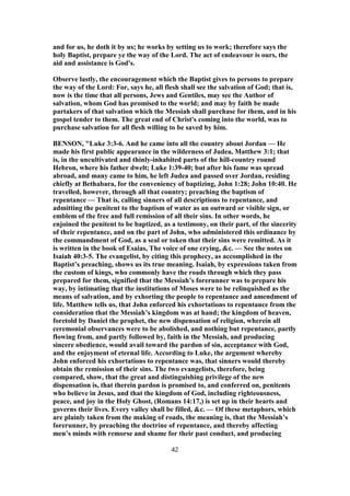 and for us, he doth it by us; he works by setting us to work; therefore says the
holy Baptist, prepare ye the way of the Lord. The act of endeavour is ours, the
aid and assistance is God's.
Observe lastly, the encouragement which the Baptist gives to persons to prepare
the way of the Lord: For, says he, all flesh shall see the salvation of God; that is,
now is the time that all persons, Jews and Gentiles, may see the Author of
salvation, whom God has promised to the world; and may by faith be made
partakers of that salvation which the Messiah shall purchase for them, and in his
gospel tender to them. The great end of Christ's coming into the world, was to
purchase salvation for all flesh willing to be saved by him.
BENSON, "Luke 3:3-6. And he came into all the country about Jordan — He
made his first public appearance in the wilderness of Judea, Matthew 3:1; that
is, in the uncultivated and thinly-inhabited parts of the hill-country round
Hebron, where his father dwelt; Luke 1:39-40; but after his fame was spread
abroad, and many came to him, he left Judea and passed over Jordan, residing
chiefly at Bethabara, for the conveniency of baptizing, John 1:28; John 10:40. He
travelled, however, through all that country; preaching the baptism of
repentance — That is, calling sinners of all descriptions to repentance, and
admitting the penitent to the baptism of water as an outward or visible sign, or
emblem of the free and full remission of all their sins. In other words, he
enjoined the penitent to be baptized, as a testimony, on their part, of the sincerity
of their repentance, and on the part of John, who administered this ordinance by
the commandment of God, as a seal or token that their sins were remitted. As it
is written in the book of Esaias, The voice of one crying, &c. — See the notes on
Isaiah 40:3-5. The evangelist, by citing this prophecy, as accomplished in the
Baptist’s preaching, shows us its true meaning. Isaiah, by expressions taken from
the custom of kings, who commonly have the roads through which they pass
prepared for them, signified that the Messiah’s forerunner was to prepare his
way, by intimating that the institutions of Moses were to be relinquished as the
means of salvation, and by exhorting the people to repentance and amendment of
life. Matthew tells us, that John enforced his exhortations to repentance from the
consideration that the Messiah’s kingdom was at hand; the kingdom of heaven,
foretold by Daniel the prophet, the new dispensation of religion, wherein all
ceremonial observances were to be abolished, and nothing but repentance, partly
flowing from, and partly followed by, faith in the Messiah, and producing
sincere obedience, would avail toward the pardon of sin, acceptance with God,
and the enjoyment of eternal life. According to Luke, the argument whereby
John enforced his exhortations to repentance was, that sinners would thereby
obtain the remission of their sins. The two evangelists, therefore, being
compared, show, that the great and distinguishing privilege of the new
dispensation is, that therein pardon is promised to, and conferred on, penitents
who believe in Jesus, and that the kingdom of God, including righteousness,
peace, and joy in the Holy Ghost, (Romans 14:17,) is set up in their hearts and
governs their lives. Every valley shall be filled, &c. — Of these metaphors, which
are plainly taken from the making of roads, the meaning is, that the Messiah’s
forerunner, by preaching the doctrine of repentance, and thereby affecting
men’s minds with remorse and shame for their past conduct, and producing
42
 