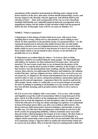 amendment of life, should be instrumental in effecting such a change in the
hearts and lives of the Jews, that many of them should acknowledge, receive, and
become subject to the Messiah, when he appeared. And all flesh shall see the
salvation of God — After such a preparation of the way as is now described,
mankind shall behold, not a splendid temporal monarch, accompanied with a
magnificent retinue, but the author of that salvation which God has prepared
before the face of all people. Luke 2:30-31; see notes on Matthew 3:3.
NISBET, "What is repentance?
I. Repentance is that change of mind which turns away with sorrow from
anything that is wrong, which owns it, and amends it, and is willing to start
afresh. So that repentance is the persistent enemy of a perpetual defect—viz. the
contented acquiescence in old unworthy habits because they are old; habits
which have ceased to move our indignation because we have got used to them;
habits which we never own to God or man because it is best to say nothing about
them; habits which we do not intend to alter, because we do not believe it
possible that we ever should.
II. Repentance an excellent thing for others.—Is it not so, that we think
repentance would be an excellent thing for many people—for those publicans
and soldiers, for instance, for that common herd of useless men—but not for
ourselves? No one is more ready than we are to lament the decadence of the
times. But if we read the short account of John’s ministry in the Gospel, we find
that nowhere were his denunciations more scathing, and his exhortations more
earnest, than when he was addressing the Pharisees and Sadducees, the religious
world of his time. And our religious services, which we have received to use, are
not meant for, or adapted to, the outcast and abandoned, but to such persons as
ourselves that we may cry mercy, and protest penitence, and promise again and
again an oft-renewed repentance—repentance that is for ourselves and not for
other people. Surely, unless we realise this, we are in great danger of unreality,
for there is nothing so numbing to all discipline as to use strong words which
have lost all their meaning, and to promise actions which we never mean to
perform.
III. It is so easy to be religious with a reservation.—It is so easy, with Ananias
and Sapphira, to get the credit of renunciation while we keep back part of the
price. Surely it is idle to believe in the omnipotence of God if we cannot trust
Him to free us from the impotency of some hereditary taint. It is idle to trust in
Christ the Liberator if we hug our chains and linger in captivity. It is melancholy
to boast of freedom and to allow year after year to find us still in fetters. The
divorce between faith and practice, between orthodoxy and morality, is always
terribly easy. It is this more than anything else which brings in converts to the
devil’s society for propagating infidelity, which is sometimes more successful
than the society which propagates the Gospel. Is it not written, ‘By their fruits ye
shall know them’? And how shall I recognise the power of Christianity in a
religion which cannot help a man to throw off even one bad habit? But with most
of us repentance means a vigorous effort to combat the deterioration which sets
in even in our best efforts. Why is it that the Church is making itself so little felt?
43
 