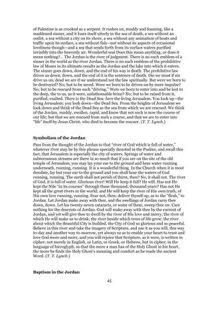 of Palestine is as crooked as a serpent. It rushes on, muddy and foaming, like a
maddened sinner, and it loses itself utterly in the sea of death, a sea without an
outlet, a sea without a city on its shore, a sea without any animation of boats and
traffic upon its surface, a sea without fish—not without its aspects of occasional
loveliness though—and a sea that sends forth from its surface waters purified
invisibly into the heavenly air. Wonderful seal Does this mean anything, or does it
mean nothing?… The Jordan is the river of judgment. There is no such emblem of a
sinner in the world as the river Jordan. There is no such emblem of the prohibitive
law of Moses in its ultimate results as the Jordan and the lake into which it enters.
The sinner goes down, down, and the end of his way is death. The prohibitive law
drives us down, down, and the end of it is the sentence of death. Die we must if sin
drive us on; dead we are if we understand not the law spiritually. But were we born to
be destroyed? No; but to be saved. Were we born to be driven on by mere impulse?
No; but to be rescued from such “driving.” Were we born to enter into and be lost in
the deep, the to us, as it were, unfathomable brine? No; but to be raised from it,
purified, exalted. There is the Dead Sea: here the living Jerusalem. You look up—the
living Jerusalem: you look down—the Dead Sea. From the heights of Jerusalem we
look down and think of the Dead Sea as the sea from which we are rescued. We think
of the Jordan, muddy, swollen, rapid, and know that not such is now the course of
our life; but that we are rescued from such a course, and that we are to enter into
“life” itself by Jesus Christ, who died to become the rescuer. (T. T. Lynch.)
Symbolism of the Jordan
Pass from the thought of the Jordan to that “river of God which is full of water,”
whatever river may be by this phrase specially denoted in the Psalms, and recall this
fact, that Jerusalem is especially the city of waters. Springs of water and
subterranean streams are there in so much that if you are on the site of the old
temple of Jerusalem, you may lay your ear to the ground and hear water running
underneath, running, running. It is a wonderful thing. In the Church when it is most
desolate, lay but your ear to the ground and you shall hear the waters of God
running, running. The earth shall not perish of thirst, then? No, it shall not. The river
of God, it is full of water. Glorious river! Will He keep it full? He will. Has not He
kept the Nile “in its courses” through these thousand, thousand years? Has not He
kept all the great rivers in the world; and He will keep the river of His own truth, of
His own love running, running. Fear not, then; deliver thyself up, as to the “flesh,” to
Jordan. Let Jordan make away with thee, and the swellings of Jordan carry thee
down, down. Let his twenty-seven cataracts, or some of them, sweep thee on. Care
nothing for the descents of Jordan. God will make away with thee by the current of
Jordan, and yet will give thee to dwell by the river of His love and mercy, the river of
which He will make us to drink; the river beside which trees of life grow; the river
about which the Beautiful City is builded, the City of God so glorious and so peaceful.
Believe in this river and take the imagery of Scripture, and use it as you will, this way
to-day and another way to-morrow, yet always so as to enable your heart to trust and
love God more and more, and you will rejoice that Scripture, as it were, is written in
cipher; not merely in English, or Latin, or Greek, or Hebrew, but in cipher; in the
language of hieroglyph, so that the more a man has of the Holy Ghost in his heart,
the more he finds the Holy Ghost’s meaning and comfort as he reads the ancient
Word. (T. T. Lynch.)
Baptism in the Jordan
45
 