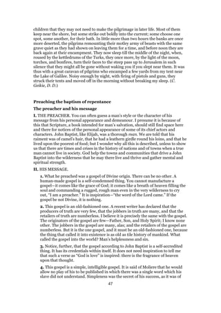 children that they may not need to make the pilgrimage in later life. Most of them
keep near the shore, but some strike out boldly into the current; some choose one
spot, some another, for their bath. In little more than two hours the banks are once
more deserted, the pilgrims remounting their motley army of beasts with the same
grave quiet as they had shown on leaving them for a time, and before noon they are
back again at their encampment. They now sleep till the middle of the night, when,
roused by the kettledrums of the Turks, they once more, by the light of the moon,
torches, and bonfires, turn their faces to the steep pass up to Jerusalem in such
silence that they might all be gone without waking you if you slept near them. It was
thus with a great caravan of pilgrims who encamped a few yards from my tent near
the Lake of Galilee. Noisy enough by night, with firing of pistols and guns, they
struck their tents and moved off in the morning without breaking my sleep. (C.
Geikie, D. D.)
Preaching the baptism of repentance
The preacher and his message
I. THE PREACHER. You can often guess a man’s style or the character of his
message from his personal appearance and demeanour. I presume it is because of
this that Scripture, a book intended for man’s salvation, should still find space here
and there for notices of the personal appearance of some of its chief actors and
characters. John Baptist, like Elijah, was a thorough man. We are told that his
raiment was of camel’s hair, that he had a leathern girdle round his loins, and that he
lived upon the poorest of food; but I wonder why all this is described, unless to show
us that there are times and crises in the history of nations and of towns when a true
man cannot live in society. God help the towns and communities that drive a John
Baptist into the wilderness that he may there live and thrive and gather mental and
spiritual strength.
II. HIS MESSAGE.
1. What he preached was a gospel of Divine origin. There can be no other. A
human-made gospel is a self-condemned thing. You cannot manufacture a
gospel—it comes like the grace of God; it comes like a breath of heaven filling the
soul and commanding a rugged, rough man even in the very wilderness to cry
out, “I am a preacher.” It is inspiration—“the word of the Lord came.” If the
gospel be not Divine, it is nothing.
2. This gospel is an old-fashioned one. A recent writer has declared that the
producers of truth are very few, that the jobbers in truth are many, and that the
retailers of truth are numberless. I believe it is precisely the same with the gospel.
The originators of the gospel are few—Father, Son, and Holy Spirit; I know none
other. The jobbers in the gospel are many, alas; and the retailers of the gospel are
numberless. But it is the one gospel, and it must be an old-fashioned one, because
the thing that called it into existence is as old as tile history of mankind. What
called the gospel into the world? Man’s helplessness and sin.
3. Notice, further, that the gospel according to John Baptist is a self-accredited
thing. It has its credentials within itself. It does not need inspiration to tell me
that such a verse as “God is love” is inspired: there is the fragrance of heaven
upon that thought.
4. This gospel is a simple, intelligible gospel. It is said of Moliere that he would
allow no play of his to be published in which there was a single word which his
slave did not understand. Simpleness was the secret of his success, as it was of
47
 