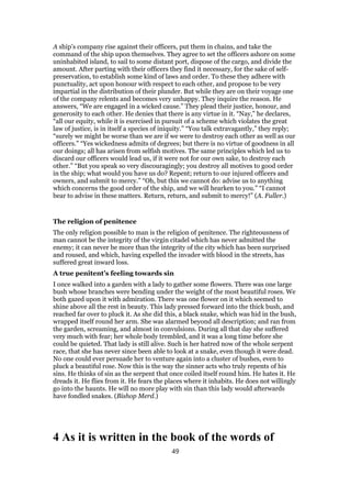 A ship’s company rise against their officers, put them in chains, and take the
command of the ship upon themselves. They agree to set the officers ashore on some
uninhabited island, to sail to some distant port, dispose of the cargo, and divide the
amount. After parting with their officers they find it necessary, for the sake of self-
preservation, to establish some kind of laws and order. To these they adhere with
punctuality, act upon honour with respect to each other, and propose to be very
impartial in the distribution of their plunder. But while they are on their voyage one
of the company relents and becomes very unhappy. They inquire the reason. He
answers, “We are engaged in a wicked cause.” They plead their justice, honour, and
generosity to each other. He denies that there is any virtue in it. “Nay,” he declares,
“all our equity, while it is exercised in pursuit of a scheme which violates the great
law of justice, is in itself a species of iniquity.” “You talk extravagantly,” they reply;
“surely we might be worse than we are if we were to destroy each other as well as our
officers.” “Yes wickedness admits of degrees; but there is no virtue of goodness in all
our doings; all has arisen from selfish motives. The same principles which led us to
discard our officers would lead us, if it were not for our own sake, to destroy each
other.” “But you speak so very discouragingly; you destroy all motives to good order
in the ship; what would you have us do? Repent; return to our injured officers and
owners, and submit to mercy.” “Oh, but this we cannot do: advise us to anything
which concerns the good order of the ship, and we will hearken to you.” “I cannot
bear to advise in these matters. Return, return, and submit to mercy!” (A. Fuller.)
The religion of penitence
The only religion possible to man is the religion of penitence. The righteousness of
man cannot be the integrity of the virgin citadel which has never admitted the
enemy; it can never be more than the integrity of the city which has been surprised
and roused, and which, having expelled the invader with blood in the streets, has
suffered great inward loss.
A true penitent’s feeling towards sin
I once walked into a garden with a lady to gather some flowers. There was one large
bush whose branches were bending under the weight of the most beautiful roses. We
both gazed upon it with admiration. There was one flower on it which seemed to
shine above all the rest in beauty. This lady pressed forward into the thick bush, and
reached far over to pluck it. As she did this, a black snake, which was hid in the bush,
wrapped itself round her arm. She was alarmed beyond all description; and ran from
the garden, screaming, and almost in convulsions. During all that day she suffered
very much with fear; her whole body trembled, and it was a long time before she
could be quieted. That lady is still alive. Such is her hatred now of the whole serpent
race, that she has never since been able to look at a snake, even though it were dead.
No one could ever persuade her to venture again into a cluster of bushes, even to
pluck a beautiful rose. Now this is the way the sinner acts who truly repents of his
sins. He thinks of sin as the serpent that once coiled itself round him. He hates it. He
dreads it. He flies from it. He fears the places where it inhabits. He does not willingly
go into the haunts. He will no more play with sin than this lady would afterwards
have fondled snakes. (Bishop Merd.)
4 As it is written in the book of the words of
49
 