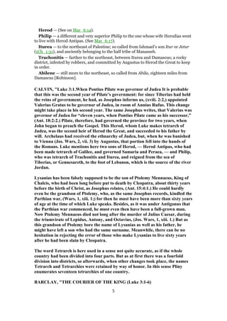 Herod — (See on Mar_6:14).
Philip — a different and very superior Philip to the one whose wife Herodias went
to live with Herod Antipas. (See Mar_6:17).
Iturea — to the northeast of Palestine; so called from Ishmael’s son Itur or Jetur
(1Ch_1:31), and anciently belonging to the half tribe of Manasseh.
Trachonitis — farther to the northeast, between Iturea and Damascus; a rocky
district, infested by robbers, and committed by Augustus to Herod the Great to keep
in order.
Abilene — still more to the northeast, so called from Abila, eighteen miles from
Damascus [Robinson].
CALVIN, "Luke 3:1.When Pontius Pilate was governor of Judea It is probable
that this was the second year of Pilate’s government: for since Tiberius had held
the reins of government, he had, as Josephus informs us, (xviii. 2:2,) appointed
Valerius Gratus to be governor of Judea, in room of Annius Rufus. This change
might take place in his second year. The same Josephus writes, that Valerius was
governor of Judea for “eleven years, when Pontius Pilate came as his successor,”
(Ant. 18:2:2.) Pilate, therefore, had governed the province for two years, when
John began to preach the Gospel. This Herod, whom Luke makes tetrarch of
Judea, was the second heir of Herod the Great, and succeeded to his father by
will. Archelaus had received the ethnarchy of Judea, but, when he was banished
to Vienna (Jos. Wars, 2, vii. 3) by Augustus, that portion fell into the hands of
the Romans. Luke mentions here two sons of Herod, — Herod Antipas, who had
been made tetrarch of Galilee, and governed Samaria and Peraea, — and Philip,
who was tetrarch of Trachonitis and Iturea, and reigned from the sea of
Tiberias, or Gennesareth, to the foot of Lebanon, which is the source of the river
Jordan.
Lysanias has been falsely supposed to be the son of Ptolemy Mennaeus, King of
Chalcis, who had been long before put to death by Cleopatra, about thirty years
before the birth of Christ, as Josephus relates, (Ant. 15:4:1.) He could hardly
even be the grandson of Ptolemy, who, as the same Josephus records, kindled the
Parthian war, (Wars, 1, xiii. 1;) for then he must have been more than sixty years
of age at the time of which Luke speaks. Besides, as it was under Antigonus that
the Parthian war commenced, he must even then have been a full-grown man.
Now Ptolemy Mennaeus died not long after the murder of Julius Caesar, during
the triumvirate of Lepidus, Antony, and Octavius, (Jos. Wars, 1, xiii. 1.) But as
this grandson of Ptolemy bore the name of Lysanias as well as his father, he
might have left a son who had the same surname. Meanwhile, there can be no
hesitation in rejecting the error of those who make Lysanias to live sixty years
after he had been slain by Cleopatra.
The word Tetrarch is here used in a sense not quite accurate, as if the whole
country had been divided into four parts. But as at first there was a fourfold
division into districts, so afterwards, when other changes took place, the names
Tetrarch and Tetrarchies were retained by way of honor. In this sense Pliny
enumerates seventeen tetrarchies of one country.
BARCLAY, "THE COURIER OF THE KING (Luke 3:1-6)
5
 