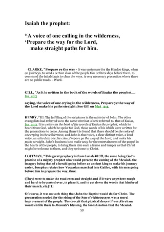 Isaiah the prophet:
“A voice of one calling in the wilderness,
‘Prepare the way for the Lord,
make straight paths for him.
CLARKE, "Prepare ye the way - It was customary for the Hindoo kings, when
on journeys, to send a certain class of the people two or three days before them, to
command the inhabitants to clear the ways. A very necessary precaution where there
are no public roads. - Ward.
GILL, "As it is written in the book of the words of Esaias the prophet,....
Isa_40:3
saying, the voice of one crying in the wilderness, Prepare ye the way of
the Lord make his paths straight; See Gill on Mat_3:3.
HENRY, “III. The fulfilling of the scriptures in the ministry of John. The other
evangelists had referred us to the same text that is here referred to, that of Esaias,
Isa_40:3. It is written in the book of the words of Esaias the prophet, which he
heard from God, which he spoke for God, those words of his which were written for
the generations to come. Among them it is found that there should be the voice of
one crying in the wilderness; and John is that voice, a clear distinct voice, a loud
voice, an articulate one; he cries, Prepare ye the way of the Lord, and make his
paths straight. John's business is to make way for the entertainment of the gospel in
the hearts of the people, to bring them into such a frame and temper as that Christ
might be welcome to them, and they welcome to Christ.
COFFMAN, "This great prophecy is from Isaiah 40:3ff, the same being God's
promise of a mighty prophet who would precede the coming of the Messiah, the
imagery being that of a herald going before an ancient king to make his journey
easier. Josephus relates how Vespasian marched into Galilee, with his men going
before him to prepare the way, thus:
(They) were to make the road even and straight and if it were anywhere rough
and hard to be passed over, to plane it, and to cut down the woods that hindered
their march, etc.[11]
Of course, it was no such thing that John the Baptist would do for Christ. The
preparation needed for the rising of the Sun of righteousness was a moral
improvement of the people. The conceit that physical descent from Abraham
would entitle them to Messiah's blessing, the foolish notion that the Messiah
50
 