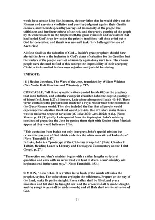 would be a secular king like Solomon, the conviction that he would drive out the
Romans and execute a vindictive and punitive judgment against their Gentile
enemies, and the widespread hypocrisy and immorality of the people, the
selfishness and hardheartedness of the rich, and the greedy gouging of the people
by the concessioners in the temple itself, the gross ritualism and secularism that
had buried God's true law under the priestly traditions - all these cried out to
God for correction; and thus it was no small task that challenged the son of
Zacharias!
All flesh shall see the salvation of God ... Isaiah's great prophecy should have
alerted the Jews to the inclusion in God's plans of salvation for the Gentiles; but
the leaders of the people were set adamantly against any such idea. The chosen
people were destined to find in this concept the impossibility of their accepting
Christ, which resulted in their own rejection and judicial hardening.
ENDNOTE:
[11] Flavius Josephus, The Wars of the Jews, translated by William Whiston
(New York: Holt, Rinehart and Winston), p. 717.
CONSTABLE, "All three synoptic writers quoted Isaiah 40:3 as the prophecy
that John fulfilled, and John the evangelist recorded John the Baptist quoting it
of himself (cf. John 1:23). However, Luke alone also quoted Isaiah 40:4-5. These
verses contained the preparations made for a royal visitor that were common in
the Greco-Roman world. They also included the fact that all people would
experience the salvation that God would provide. One of Luke's main themes
was the universal scope of salvation (cf. Luke 2:30; Acts 28:28; et al.). [Note:
Morris, p. 95.] Typically Luke quoted from the Septuagint. John's ministry
consisted of preparing the Jews by getting them right with God so when Messiah
appeared they would believe on Him.
"This quotation from Isaiah not only interprets John's special mission but
reveals the purpose of God which underlies the whole narrative of Luke-Acts."
[Note: Tannehill, 1:47.]
In Luke, John is a "prototype of the Christian evangelist." [Note: Charles H.
Talbert, Reading Luke: A Literary and Theological Commentary on the Third
Gospel, p. 27.]
"The section on John's ministry begins with a rather lengthy scriptural
quotation and ends with an arrest that will lead to death. Jesus' ministry will
begin and end in the same way." [Note: Tannehill, 1:53.]
SIMEON, "Luke 3:4-6. It is written in the book of the words of Esaias the
prophet, saying, The voice of one crying in the wilderness, Prepare ye the way of
the Lord, make his paths straight. Every valley shall be filled, and every
mountain and hill shall be brought low; and the crooked shall be made straight,
and the rough ways shall be made smooth; and all flesh shall see the salvation of
God.
51
 