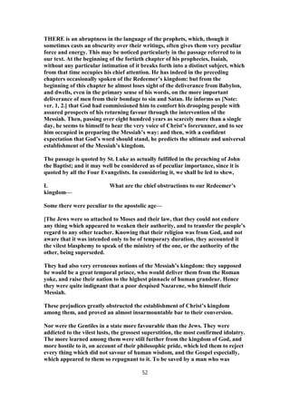 THERE is an abruptness in the language of the prophets, which, though it
sometimes casts an obscurity over their writings, often gives them very peculiar
force and energy. This may be noticed particularly in the passage referred to in
our text. At the beginning of the fortieth chapter of his prophecies, Isaiah,
without any particular intimation of it breaks forth into a distinct subject, which
from that time occupies his chief attention. He has indeed in the preceding
chapters occasionally spoken of the Redeemer’s kingdom: but from the
beginning of this chapter he almost loses sight of the deliverance from Babylon,
and dwells, even in the primary sense of his words, on the more important
deliverance of men from their bondage to sin and Satan. He informs us [Note:
ver. 1, 2.] that God had commissioned him to comfort his drooping people with
assured prospects of his returning favour through the intervention of the
Messiah. Then, passing over eight hundred years as scarcely more than a single
day, he seems to himself to hear the very voice of Christ’s forerunner, and to see
him occupied in preparing the Messiah’s way: and then, with a confident
expectation that God’s word should stand, he predicts the ultimate and universal
establishment of the Messiah’s kingdom.
The passage is quoted by St. Luke as actually fulfilled in the preaching of John
the Baptist; and it may well be considered as of peculiar importance, since it is
quoted by all the Four Evangelists. In considering it, we shall be led to shew,
I. What are the chief obstructions to our Redeemer’s
kingdom—
Some there were peculiar to the apostolic age—
[The Jews were so attached to Moses and their law, that they could not endure
any thing which appeared to weaken their authority, and to transfer the people’s
regard to any other teacher. Knowing that their religion was from God, and not
aware that it was intended only to be of temporary duration, they accounted it
the vilest blasphemy to speak of the ministry of the one, or the authority of the
other, being superseded.
They had also very erroneous notions of the Messiah’s kingdom: they supposed
he would be a great temporal prince, who would deliver them from the Roman
yoke, and raise their nation to the highest pinnacle of human grandeur. Hence
they were quite indignant that a poor despised Nazarene, who himself their
Messiah.
These prejudices greatly obstructed the establishment of Christ’s kingdom
among them, and proved an almost insurmountable bar to their conversion.
Nor were the Gentiles in a state more favourable than the Jews. They were
addicted to the vilest lusts, the grossest superstition, the most confirmed idolatry.
The more learned among them were still further from the kingdom of God, and
more hostile to it, on account of their philosophic pride, which led them to reject
every thing which did not savour of human wisdom, and the Gospel especially,
which appeared to them so repugnant to it. To be saved by a man who was
52
 