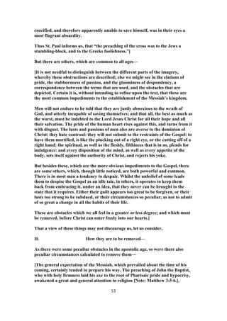 crucified, and therefore apparently unable to save himself, was in their eyes a
most flagrant absurdity.
Thus St. Paul informs us, that “the preaching of the cross was to the Jews a
stumbling-block, and to the Greeks foolishness.”]
But there are others, which are common to all ages—
[It is not needful to distinguish between the different parts of the imagery,
whereby these obstructions are described; else we might see in the elations of
pride, the stubbornness of passion, and the gloominess of despondency, a
correspondence between the terms that are used, and the obstacles that are
depicted. Certain it is, without intending to refine upon the text, that these are
the most common impediments to the establishment of the Messiah’s kingdom.
Men will not endure to be told that they are justly obnoxious to the wrath of
God, and utterly incapable of saving themselves; and that all, the best as much as
the worst, must be indebted to the Lord Jesus Christ for all their hope and all
their salvation. The pride of the human heart rises against this, and turns from it
with disgust. The lusts and passions of men also are averse to the dominion of
Christ: they hate controul: they will not submit to the restraints of the Gospel: to
have them mortified, is like the plucking out of a right eye, or the cutting off of a
right hand: the spiritual, as well as the fleshly, filthiness that is in us, pleads for
indulgence: and every disposition of the mind, as well as every appetite of the
body, sets itself against the authority of Christ, and rejects his yoke.
But besides these, which are the more obvious impediments to the Gospel, there
are some others, which, though little noticed, are both powerful and common.
There is in most men a tendency to despair. Whilst the unbelief of some leads
them to despise the Gospel as an idle tale, in others, it operates to keep them
back from embracing it, under an idea, that they never can be brought to the
state that it requires. Either their guilt appears too great to be forgiven, or their
lusts too strong to be subdued, or their circumstances so peculiar, as not to admit
of so great a change in all the habits of their life.
These are obstacles which we all feel in a greater or less degree; and which must
be removed, before Christ can enter freely into our hearts.]
That a view of these things may not discourage us, let us consider,
II. How they are to be removed—
As there were some peculiar obstacles in the apostolic age, so were there also
peculiar circumstances calculated to remove them—
[The general expectation of the Messiah, which prevailed about the time of his
coming, certainly tended to prepare his way. The preaching of John the Baptist,
who with holy firmness laid his axe to the root of Pharisaic pride and hypocrisy,
awakened a great and general attention to religion [Note: Matthew 3:5-6.],
53
 