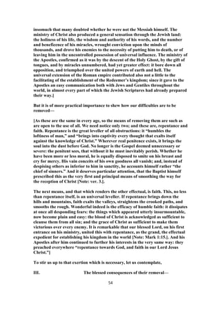 insomuch that many doubted whether he were not the Messiah himself. The
ministry of Christ also produced a general sensation through the Jewish land:
the holiness of his life, the wisdom and authority of his words, and the number
and beneficence of his miracles, wrought conviction upon the minds of
thousands, and drove his enemies to the necessity of putting him to death, or of
leaving him in the uncontrolled possession of universal influence. The ministry of
the Apostles, confirmed as it was by the descent of the Holy Ghost, by the gift of
tongues, and by miracles unnumbered, had yet greater effect: it bore down all
opposition, and triumphed over the united powers of earth and hell. The
universal extension of the Roman empire contributed also not a little to the
facilitating of the establishment of the Redeemer’s kingdom; since it gave to the
Apostles an easy communication both with Jews and Gentiles throughout the
world, in almost every part of which the Jewish Scriptures had already prepared
their way.]
But it is of more practical importance to shew how our difficulties are to be
removed—
[As these are the same in every age, so the means of removing them are such as
are open to the use of all. We need notice only two; and these are, repentance and
faith. Repentance is the great leveller of all obstructions: it “humbles the
loftiness of man,” and “brings into captivity every thought that exalts itself
against the knowledge of Christ.” Wherever real penitence exists, it brings the
soul into the dust before God. No longer is the Gospel deemed unnecessary or
severe: the penitent sees, that without it he must inevitably perish. Whether he
have been more or less moral, he is equally disposed to smite on his breast and
cry for mercy. His vain conceits of his own goodness all vanish; and, instead of
despising others as inferior to him in sanctity, he accounts himself rather “the
chief of sinners.” And it deserves particular attention, that the Baptist himself
prescribed this as the very first and principal means of smoothing the way for
the reception of Christ [Note: ver. 3.].
The next means, and that which renders the other effectual, is faith. This, no less
than repentance itself, is an universal leveller. If repentance brings down the
hills and mountains, faith exalts the valleys, straightens the crooked paths, and
smooths the rough. Wonderful indeed is the efficacy of humble faith: it dissipates
at once all desponding fears: the things which appeared utterly insurmountable,
now become plain and easy: the blood of Christ is acknowledged as sufficient to
cleanse them from all sin; and the grace of Christ as sufficient to make them
victorious over every enemy. It is remarkable that our blessed Lord, on his first
entrance on his ministry, united this with repentance, as the grand, the effectual
expedient for establishing his kingdom in the world [Note: Mark 1:15.]. And his
Apostles after him continued to further his interests in the very same way: they
preached everywhere “repentance towards God, and faith in our Lord Jesus
Christ.”]
To stir us up to that exertion which is necessary, let us contemplate,
III. The blessed consequences of their removal—
54
 