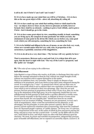 is all in all. Am I Christ’s? am I safe? am I ready?’
II. It is to have made up your mind that you will be a Christian.—It is to have
this as the one great object of life—above all, absorbing all, ruling all.
III. It is to have made up your mind that nothing whatever shall stand in the
way—no object, however dear; no sin, however pleasant; no habit, however
formed; there shall be no obstacle—nothing to grieve God wilfully, and to grieve
Christ—but it should go, go to the winds.
IV. It is to have some great object in view, something steadily in hand, something
you are living up to, the conquest of some particular sin which you hate, the
attainment of some point in the divine life which you see before you, some good
work which you will enterprise, something for love, something for God.
V. It is to be faithful and diligent in the use of means, as one who feels very weak,
whose new warmth makes him feel very cold, who, in proportion to his
earnestness, is painfully conscious of his sluggishness.
VI. It is to do all as in a very short time—‘My Saviour will very quickly be here.’
That is earnestness. Between such a soul and God, it is evident that all is now
open, that the heart is right with God. ‘The way of the Lord’ is ‘prepared,’ and
His ‘paths’ are ‘straight.’
BI, “The voice of one crying in the wilderness
Self-effacement
John Baptist is a type of those who resolve, at all risks, to discharge their duty and to
deliver the message entrusted to them by God, without one single thought of self,
without one transient wish to appear themselves in the matter.
There is no indolence here, nor cowardice. There is simply an absence of any
ambition to be prominent, and of any desire to hear their name whispered among the
crowd. It is enough to be a “voice”—to preach God’s Word, and not their own; to
pursue some truth which is not to enhance their own reputation; to advocate some
cause which is not to redound to their own advantage. Alas 1 how few are such
persons; but how precious in proportion to their rarity I If any of us, then, be on the
way to the attainment of this high grace, let us be supremely careful that our own
selfeffacement be both genuine in itself and be a sacrifice offered to a worthy cause.
For if I merely surrender to the first comer, or abdicate in favour of some worse
person than myself, the very humility that “ should have been for my wealth,
becomes to me an occasion of falling.” Instances are not uncommon, in every one’s
circle of acquaintance, where a man has surrendered not his pleasures, or his
advantages, but his principles, to some other person’s opinion. But if a single
person’s private opinion be sometimes thus overpowering, what must the combined
force of a thousand people’s opinion, of “public opinion,” be! Every one, it is obvious,
has a visual horizon of his own, in the centre of which he lives and moves and has his
being; and just so every one has a social circle—“a world” (as the Bible calls it) of his
own, amid which he lives, and which reacts too often with fatal influence upon his
character. We must, by prayer and watchful circumspection, safeguard this precious
grace of humble self-effacement, lest we expend it on unworthy objects. (Canon G. H.
57
 