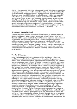 Charon’s ferry across the dark river; as he stepped into the light boat, accustomed to
carry only spirits, so heavy a burden of a real and living man made the craft tremble
and creek dismally through all the length of its sewed seams. We can presume that
the hollow forms of social life in those wretched days were writhed and strained, if
not shattered, by an uncompromising reality of manhood like that of John the
Baptist at the Jordan. He was a man among the shadows of men. He had an actual
“idea.” He shook off the shams of religion, and told souls a great deal more about
religion itself than they ever knew before. He put himself within the reach of living
people, and down on their planes of existence. Only he shred away the veils and
tinsels and mockeries of an outward show, and with an unsparing hand tore up the
traditions and mere commandments of Pharisees. (C. S. Robinson, D. D. )
Repentance is not alike in all
Let every man come to God in his own way. God made you on purpose, and me on
purpose, and He does not say to you, “Repent, and feel as Deacon A. feels,” or,
“Repent, and feel as your minister feels,” but, “Come just as you are, with your mind
and heart and education and circumstances.” You are too apt to feel that your
religious experience must be the same as others have; but where will you find
analogies for this? Certainly not in nature. God’s works do not come from His hand
like coins from the mint. It seems as if it were a necessity that each one should be in
some sort distinct from every other. No two leaves on the same tree are precisely
alike; no two buds on one bush have the same unfolding, nor do they seek to have.
(H. W. Beecher.)
The Baptist’s gospel
John, too, had a gospel to preach, though at the first sounding of it there was
terribleness enough in the tone. John preached the baptism of repentance, but,
behold, it was repentance with hope, repentance and the remission of sins. John the
Baptist is not a mere historic figure; his ministry represents a great fact which has a
prominent place in the spiritual transformation and progress of mankind; his voice
of repentance must always be first heard; his call to humiliation must always, in the
first instance, bow down the soul; and after the thunder and fire of his ministry will
come the still small voice of redeeming and welcoming love. John did not appear
before his contemporaries without connection with all the solemn and beautiful past
of Jewish history. Though he came from the wilderness, yet, as to the spiritual
aspects of his ministry, he came up from the region of holy prophecy, and upon him
there rested the benediction of holy men of old. It is something, after all, to feel that,
as preachers of repentance and grace, we are not speaking in our own name, or
clothing our words with the petty authority of merely personal position; the ages
repeat their demands in our voices; the prophets are heard again when we speak in
the name of Jesus Christ. John’s speech seemed to be regulated by the music of
prophecy. This quotation from the Book of Isaiah is like the sounding of a military
march, the anthem of those who move on to momentary battle, followed by
everlasting triumph. In this prophecy it will be observed that there is the same
combination of the human and Divine which is found throughout the whole of the
gospel scheme: men are called upon to make straight paths for the Lord, and they are
also called upon to work out their own salvation; they are exhorted to prepare the
way, as they were commanded to roll away the stone from the door of the sepulchre;
and when they have done their little part, there comes the full outflow of the Divine
sympathy, power, and love. Nothing can exceed in minuteness and completeness the
59
 