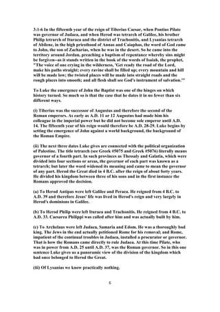 3:1-6 In the fifteenth year of the reign of Tiberius Caesar, when Pontius Pilate
was governor of Judaea, and when Herod was tetrarch of Galilee, his brother
Philip tetrarch of Ituraea and the district of Trachonitis, and Lysanias tetrarch
of Abilene, in the high priesthood of Annas and Caiaphas, the word of God came
to John, the son of Zacharias, when he was in the desert. So he came into the
territory around Jordan, preaching a baptism of repentance whereby sins might
be forgiven--as it stands written in the book of the words of Isaiah, the prophet,
"The voice of one crying in the wilderness, 'Get ready the road of the Lord,
make his paths straight; every ravine shall be filled up; every mountain and hill
will be made low; the twisted places will be made into straight roads and the
rough places into smooth; and all flesh shall see God's instrument of salvation.'"
To Luke the emergence of John the Baptist was one of the hinges on which
history turned. So much so is that the case that he dates it in no fewer than six
different ways.
(i) Tiberius was the successor of Augustus and therefore the second of the
Roman emperors. As early as A.D. 11 or 12 Augustus had made him his
colleague in the imperial power but he did not become sole emperor until A.D.
14. The fifteenth year of his reign would therefore be A.D. 28-29. Luke begins by
setting the emergence of John against a world background, the background of
the Roman Empire.
(ii) The next three dates Luke gives are connected with the political organization
of Palestine. The title tetrarch (see Greek #5075 and Greek #5076) literally means
governor of a fourth part. In such provinces as Thessaly and Galatia, which were
divided into four sections or areas, the governor of each part was known as a
tetrarch; but later the word widened its meaning and came to mean the governor
of any part. Herod the Great died in 4 B.C. after the reign of about forty years.
He divided his kingdom between three of his sons and in the first instance the
Romans approved the decision.
(a) To Herod Antipas were left Galilee and Peraea. He reigned from 4 B.C. to
A.D. 39 and therefore Jesus' life was lived in Herod's reign and very largely in
Herod's dominions in Galilee.
(b) To Herod Philip were left Ituraea and Trachonitis. He reigned from 4 B.C. to
A.D. 33. Caesarea Philippi was called after him and was actually built by him.
(c) To Archelaus were left Judaea, Samaria and Edom. He was a thoroughly bad
king. The Jews in the end actually petitioned Rome for his removal; and Rome,
impatient of the continual troubles in Judaea, installed a procurator or governor.
That is how the Romans came directly to rule Judaea. At this time Pilate, who
was in power from A.D. 25 until A.D. 37, was the Roman governor. So in this one
sentence Luke gives us a panoramic view of the division of the kingdom which
had once belonged to Herod the Great.
(iii) Of Lysanias we know practically nothing.
6
 