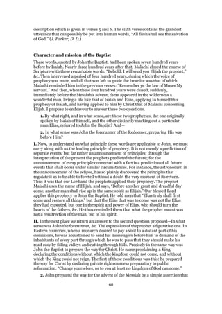 description which is given in verses 5 and 6. The sixth verse contains the grandest
utterance that can possibly be put into human words, “All flesh shall see the salvation
of God.” (J. Parker, D. D.)
Character and mission of the Baptist
These words, quoted by John the Baptist, had been spoken seven hundred years
before by Isaiah. Nearly three hundred years after that, Malachi closed the course of
Scripture with these remarkable words: “Behold, I will send you Elijah the prophet,”
&c. Then intervened a period of four hundred years, during which the voice of
prophecy was mute, and all that was left to guide the Israelite was that of which
Malachi reminded him in the previous verses: “Remember ye the law of Moses My
servant.” And then, when these four hundred years were closed, suddenly,
immediately before the Messiah’s advent, there appeared in the wilderness a
wonderful man, living a life like that of Isaiah and Elias, applying to himself this
prophecy of Isaiah, and having applied to him by Christ that of Malachi concerning
Elijah. I propose to endeavour to answer these two questions.
1. By what right, and in what sense, are these two prophecies, the one originally
spoken by Isaiah of himself, and the other distinctly marking out a particular
man Elias, referred to John the Baptist? And—
2. In what sense was John the forerunner of the Redeemer, preparing His way
before Him?
I. Now, to understand on what principle these words are applicable to John, we must
carry along with us the leading principle of prophecy. It is not merely a prediction of
separate events, but far rather an announcement of principles; through the
interpretation of the present the prophets predicted the future; for the
announcement of every principle connected with a fact is a prediction of all future
events that shall occur under similar circumstances. For instance, the astronomer, in
the announcement of the eclipse, has so plainly discovered the principles that
regulate it as to be able to foretell without a doubt the very moment of its return.
Thus it was that our Lord and the prophets applied their prophecy. The prophet
Malachi uses the name of Elijah, and says, “Before another great and dreadful day
come, another man shall rise up in the same spirit as Elijah.” Our blessed Lord
applies this prophecy to John the Baptist. He told men that “Elias truly shall first
come and restore all things,” but that the Elias that was to come was not the Elias
they had expected, but one in the spirit and power of Elias, who should turn the
hearts of the fathers, &c. He thus reminded them that what the prophet meant was
not a resurrection of the man, but of his spirit.
II. In the next place we return an answer to the second question proposed—In what
sense was John the forerunner, &c. The expression of theprophet a figurative one. In
Eastern countries, when a monarch desired to pay a visit to a distant part of his
dominions, he was accustomed to send his messengers before him to demand of the
inhabitants of every part through which he was to pass that they should make his
road easy by filling valleys and cutting through hills. Precisely in the same way was
John the Baptist to prepare the way for Christ. He came proclaiming a King,
declaring the conditions without which the kingdom could not come, and without
which the King could not reign. The first of these conditions was this: he prepared
the way for Christ by declaring private righteousness preparatory to public
reformation. “Change yourselves, or to you at least no kingdom of God can come.”
2. John prepared the way for the advent of the Messiah by a simple assertion that
60
 