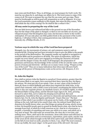may come and dwell there. Thus, in all things, we must prepare for God’s work. We
must lay our plans for it, and shape our affairs for it. The Lord comes to reign, if He
comes at all. We must so prepare the way that He can come and can reign. There
must be forethought as well as good will; preparation as well as diligence. It is true
the Lord sometimes comes suddenly to His temple. But when He thus comes, “Who
shall abide the day of His coming? for He shall be like a refiner’s fire.”
All may assist in preparing the way of the Lord
Not one little brown and withered leaf falls to the ground on one of the November
days but the shape of the plant is changed; so there is not one little act of yours, one
whispered prayer that His kingdom may come, but becomes a factor in the world’s
redemption. If I can only place one little golden brick in the pavement of the Lord’s
highway, I will place it there, that coming generations may walk thereon to the
heavenly city. (Phillips Brooks, D. D.)
Various ways in which the way of the Lord has been prepared
Strangely, too, the movements of science, art, and commerce seem to wait on
ministerial life. Printing had just been invented in time to give the Bible to the people
in the period of the Reformation. The magnetic needle was applied to navigation to
send that Bible and its preachers to all lands. The spirit of exploration, which has
sought out every island, and is now engaged in revealing the character of Central
Africa and the steppes of Asia; the study of all languages; the preparation of
grammars and lexicons; the knowledge of the currents of the air and the water, of the
powers of steam and electricity—all these are so many voices crying, “Prepare ye the
way of the Lord!” They are so many indications that when man will carry God’s
message all the power of Omnipotence waits on his service. (M. Simpson, D. D.)
St. John the Baptist
How shall we picture John the Baptist to ourselves? Great painters, greater than the
world seems likely to see again, have exercised their fancy upon his face, his figure,
his actions. We must put out of our minds, I fear, at once, many of the loveliest of
them all; those in which Raffaelle and others have depicted the child John, in his
camel’s hair raiments, with a child’s cross in his hand, worshipping the Infant Christ.
There is also one exquisite picture, by Annibale Caracci, if I recollect rightly, in which
the blessed Babe is lying asleep, and the blessed virgin signs to St. John, pressing
forward to adore Him, not to waken his sleeping Lord and God. But such
imaginations, beautiful as they are, and true in a heavenly and spiritual sense, are not
historic fact. For St. John the Baptist said himself, “I knew Him not.” The best
picture of him which I can recollect is the great one by Guido, of the magnificent lad
sitting on the rock, half clad in his camel’s-hair robe, his stalwart hand lifted up to
denounce he hardly knows what, save that things are going all wrong, utterly wrong
to him; his beautiful mouth open to preach he hardly knows what, save that he has a
message from God, of which he is half conscious as yet—that he is a forerunner, a
prophet, a foreteller of something and some one which is to come, and which yet is
very near at hand. The wild rocks are around him, the clear sky is over him, and
nothing more. There, aloft and in the mountains, alone with nature and with God, he
preaches to a generation sunk in covetousness, superstition, party-spirit, and the rest
of the seven devils which brought on the fall of his native land, and which will bring
on the fall of every land on earth, preaches to them, I say, what? The most common,
let me say boldly, the most vulgar—in the good sense of the old word—the most
62
 