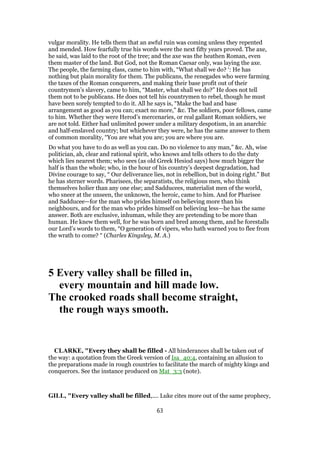 vulgar morality. He tells them that an awful ruin was coming unless they repented
and mended. How fearfully true his words were the next fifty years proved. The axe,
he said, was laid to the root of the tree; and the axe was the heathen Roman, even
them master of the land. But God, not the Roman Caesar only, was laying the axe.
The people, the farming class, came to him with, “What shall we do? ‘: He has
nothing but plain morality for them. The publicans, the renegades who were farming
the taxes of the Roman conquerers, and making their base profit out of their
countrymen’s slavery, came to him, “Master, what shall we do?” He does not tell
them not to be publicans. He does not tell his countrymen to rebel, though he must
have been sorely tempted to do it. All he says is, “Make the bad and base
arrangement as good as you can; exact no more,” &c. The soldiers, poor fellows, came
to him. Whether they were Herod’s mercenaries, or real gallant Roman soldiers, we
are not told. Either had unlimited power under a military despotism, in an anarchic
and half-enslaved country; but whichever they were, he has the same answer to them
of common morality, “You are what you are; you are where you are.
Do what you have to do as well as you can. Do no violence to any man,” &c. Ah, wise
politician, ah, clear and rational spirit, who knows and tells others to do the duty
which lies nearest them; who sees (as old Greek Hesiod says) how much bigger the
half is than the whole; who, in the hour of his country’s deepest degradation, had
Divine courage to say, “ Our deliverance lies, not in rebellion, but in doing right.” But
he has sterner words. Pharisees, the separatists, the religious men, who think
themselves holier than any one else; and Sadducees, materialist men of the world,
who sneer at the unseen, the unknown, the heroic, came to him. And for Pharisee
and Sadducee—for the man who prides himself on believing more than his
neighbours, and for the man who prides himself on believing less—he has the same
answer. Both are exclusive, inhuman, while they are pretending to be more than
human. He knew them well, for he was born and bred among them, and he forestalls
our Lord’s words to them, “O generation of vipers, who hath warned you to flee from
the wrath to come? “ (Charles Kingsley, M. A.)
5 Every valley shall be filled in,
every mountain and hill made low.
The crooked roads shall become straight,
the rough ways smooth.
CLARKE, "Every they shall be filled - All hinderances shall be taken out of
the way: a quotation from the Greek version of Isa_40:4, containing an allusion to
the preparations made in rough countries to facilitate the march of mighty kings and
conquerors. See the instance produced on Mat_3:3 (note).
GILL, "Every valley shall be filled,.... Luke cites more out of the same prophecy,
63
 