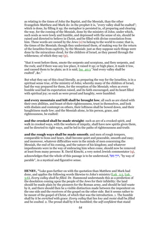 as relating to the times of John the Baptist, and the Messiah, than the other
Evangelists Matthew and Mark do: in the prophet it is, "every valley shall be exalted";
which is done, by filling it up; the metaphor is persisted in, of preparing and clearing
the way, for the coming of the Messiah, done by the ministry of John; under which,
such souls as were lowly and humble, and depressed with the sense of sin, should be
raised and directed to believe in Christ, and be filled with divine consolation from
him. These words are owned by the Jews (o) to belong to the world to come; that is,
the times of the Messiah; though they understand them, of making way for the return
of the Israelites from captivity, by the Messiah: just as they suppose such things were
done by the miraculous cloud, for the children of Israel, as they passed through the
wilderness; of which they say (p),
"that it went before them, smote the serpents and scorpions, and fiery serpents, and
the rock; and if there was any low place, it raised it up; or high place, it made it low,
and caused them to be plain; as it is said, Isa_40:3 "And every valley shall be
exalted", &c.''
But what they say of this cloud literally, as preparing the way for the Israelites, is in a
spiritual sense true, of the ministry of John; whereby many of the children of Israel,
had the way prepared for them, for the reception of the Messiah; when as every
humble soul had its expectation raised, and its faith encouraged, and its heart filled
with spiritual joy; so such as were proud and haughty, were humbled:
and every mountain and hill shall be brought low; all such as are elated with
their own abilities, and boast of their righteousness, trust in themselves, and look
with disdain and contempt on others, their loftiness shall be bowed down, and their
haughtiness made low; and the Messiah alone, in his person, grace, and
righteousness, be exalted:
and the crooked shall be made straight: such as are of a crooked spirit, and
walk in crooked ways, with the workers of iniquity, shall have new spirits given them,
and be directed to right ways, and be led in the paths of righteousness and truth:
and the rough ways shall be made smooth; and men of rough tempers,
comparable to lions and bears, shall become quiet and peaceable, smooth and easy;
and moreover, whatever difficulties were in the minds of men concerning the
Messiah, the end of his coming, and the nature of his kingdom; and whatever
impediments were in the way of embracing him when come, should now be removed
at least from many persons: R. David Kimchi, a very noted Jewish commentator (q),
acknowledges that the whole of this passage is to be understood, ‫משל‬ ‫,דרך‬ "by way of
parable", in a mystical and figurative sense.
HENRY, "Luke goes further on with the quotation than Matthew and Mark had
done, and applies the following words likewise to John's ministry (Luk_3:5, Luk_
3:6), Every valley shall be filled. Dr. Hammond understands this as a prediction of
the desolation coming upon the people of the Jews for their infidelity: the land
should be made plain by the pioneers for the Roman army, and should be laid waste
by it, and there should then be a visible distinction made between the impenitent on
the one side and the receivers of the gospel on the other side. But it seems rather to
be meant of the gospel of Christ, of which that was the introduction. 1. The humble
shall by it be enriched with grace: Every valley that lies low and moist shall be filled
and be exalted. 2. The proud shall by it be humbled; the self-confident that stand
64
 