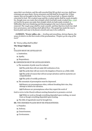 upon their own bottom, and the self-conceited that lift up their own top, shall have
contempt put upon them: Every mountain and hill shall be brought low. If they
repent, they are brought to the dust; if not, to the lowest hell. 3. Sinners shall be
converted to God: The crooked ways and the crooked spirits shall be made straight;
for, though none can make that straight which God hath made crooked (Ecc_7:13),
yet God by his grace can make that straight which sin hath made crooked. 4.
Difficulties that were hindering and discouraging in the way to heaven shall be
removed: The rough ways shall be made smooth; and they that love God's law shall
have great peace, and nothing shall offend them. The gospel has made the way to
heaven plain and easy to be found, smooth and easy to be walked in.
JAMISON, "Every valley, etc. — leveling and smoothing, obvious figures, the
sense of which is in the first words of the proclamation, “Prepare ye the way of the
Lord.”
BI, "Every valley shall be filled
The King’s highway
I.
VALLEYS MUST DE LEVELLED UP.
1. Inattention.
2. Apathy.
3. Despondency.
II. EMINENCES MUST BE LEVELLED DOWN.
1. The mountain of pride must be reduced.
(1) The pride that will not make full confession of sin.
(2) The pride that will not receive the kingdom of heaven as a little child.
(3) The pride of reason that will not accept salvation until its mysteries are
comprehended.
(4) The pride of worldly professors.
2. The mountain of presumption must be depressed.
(1) Sinners are presumptuous when, without forsaking their sins, they
attempt to believe for salvation.
(2) Professors arc presumptuous when they expect the work of
God to revive in the Church without exerting themselves to promote a revival.
(3) While we work as though everything depended upon working, we must
trust as though everything depended upon trusting.
3. The hills of ingratitude must be brought low.
III. THE CROOKED PLACES MUST BE STRAIGHTENED.
1. Prejudice.
2. Jealousy.
3. Censoriousness.
4. Covetousness.
65
 