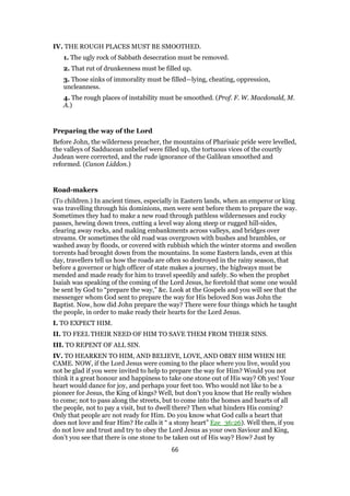 IV. THE ROUGH PLACES MUST BE SMOOTHED.
1. The ugly rock of Sabbath desecration must be removed.
2. That rut of drunkenness must be filled up.
3. Those sinks of immorality must be filled—lying, cheating, oppression,
uncleanness.
4. The rough places of instability must be smoothed. (Prof. F. W. Macdonald, M.
A.)
Preparing the way of the Lord
Before John, the wilderness preacher, the mountains of Pharisaic pride were levelled,
the valleys of Sadducean unbelief were filled up, the tortuous vices of the courtly
Judean were corrected, and the rude ignorance of the Galilean smoothed and
reformed. (Canon Liddon.)
Road-makers
(To children.) In ancient times, especially in Eastern lands, when an emperor or king
was travelling through his dominions, men were sent before them to prepare the way.
Sometimes they had to make a new road through pathless wildernesses and rocky
passes, hewing down trees, cutting a level way along steep or rugged hill-sides,
clearing away rocks, and making embankments across valleys, and bridges over
streams. Or sometimes the old road was overgrown with bushes and brambles, or
washed away by floods, or covered with rubbish which the winter storms and swollen
torrents had brought down from the mountains. In some Eastern lands, even at this
day, travellers tell us how the roads are often so destroyed in the rainy season, that
before a governor or high officer of state makes a journey, the highways must be
mended and made ready for him to travel speedily and safely. So when the prophet
Isaiah was speaking of the coming of the Lord Jesus, he foretold that some one would
be sent by God to “prepare the way,” &c. Look at the Gospels and you will see that the
messenger whom God sent to prepare the way for His beloved Son was John the
Baptist. Now, how did John prepare the way? There were four things which he taught
the people, in order to make ready their hearts for the Lord Jesus.
I. TO EXPECT HIM.
II. TO FEEL THEIR NEED OF HIM TO SAVE THEM FROM THEIR SINS.
III. TO REPENT OF ALL SIN.
IV. TO HEARKEN TO HIM, AND BELIEVE, LOVE, AND OBEY HIM WHEN HE
CAME. NOW, if the Lord Jesus were coming to the place where you live, would you
not be glad if you were invited to help to prepare the way for Him? Would you not
think it a great honour and happiness to take one stone out of His way? Oh yes! Your
heart would dance for joy, and perhaps your feet too. Who would not like to be a
pioneer for Jesus, the King of kings? Well, but don’t you know that He really wishes
to come; not to pass along the streets, but to come into the homes and hearts of all
the people, not to pay a visit, but to dwell there? Then what hinders His coming?
Only that people arc not ready for Him. Do you know what God calls a heart that
does not love and fear Him? He calls it “ a stony heart” Eze_36:26). Well then, if you
do not love and trust and try to obey the Lord Jesus as your own Saviour and King,
don’t you see that there is one stone to be taken out of His way? How? Just by
66
 
