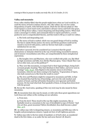 coming to Him in prayer to make you truly His. (E. R. Conder, D. D.)
Valley and mountain
Every valley shall be filled; that the people might know what our Lord would do, to
exalt the mercy of God to undone sinners, who, like valleys, lay very low under
despondency of spirit; John bid them repent, which the law did not admit of. This
word repent is a most sweet word, and tends to advance mercy and God’s free grace,
and so to fill up those valleys, I mean despairing and desponding sinners. When God
sends a messenger to rebels, and commands them to repent and believe, a sweet
pardon be sure is comprehended therein; and this tends to fill up or exalt two valleys.
1. The lowly and desponding soul.
2. The mercy of God is exalted, which was one grand design of God in sending
His Son to satisfy Divine justice; for mercy and Divine goodness could not be
raised to run level with justice, until our Saviour had made a complete
satisfaction for our sins.
I. But before I proceed, let it be considered (as I conceive) that the grand
obstructions or obstacles which lie in the way of God’s being reconciled to sinners,
and of sinners’ reconciliation unto Him, are comprehended by these metaphorical
expressions.
1. The haughty Jews and Pharisees, who were swelled with pride; yea, like lifted
up high mountains and hills; how did the Pharisee glory, “God, I thank Thee I am
not as other men, nor as this publican”?
2. They were like mountains, in respect had to their legal privileges, being God’s
covenant people, boasting “They had Abraham to their father, and never were in
bondage” (Joh_8:33). John Baptist in his ministry strove to level these
mountains, when he saw them coming to his baptism, “O generation of vipers,
who hath warned you to flee from the wrath to come?”
3. The Jews and Pharisees might be compared to mountains and hills, in that
they boasted they had the key of knowledge, and were the only teachers and
masters of Israel, and that all besides themselves were ignorant and foolish
persons. Do but read what holy Paul speaketh of them, to bring them down level
with the ground.
II. Sin (as Mr. Caryl notes, speaking of this very text) may be also meant by these
mountains.
III. By mountains here also may be meant, or refer unto those great oppositions our
Lord Jesus met withal, in His working out our salvation.
1. From men.
2. From the devil. These stood in His way like mighty mountains, like as
Sanballet stood as a mountain in the way of Zerubbabel (a type of Christ): “And
who art thou, great mountain? Before Zerubbabel, thou shalt become a plain”
(Zec_4:7).
IV. As valleys may refer to despairing sinners, so mountains and hills may refer to
haughty and presumptuous sinners; I speak not here of self-righteous persons.
V. Valleys may refer to the low estate of mankind, or of God’s elect, as considered
dead in the first Adam, or as under the law and curse thereof. (B. Keach.)
67
 