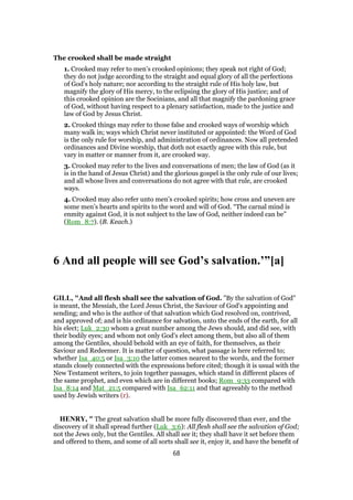 The crooked shall be made straight
1. Crooked may refer to men’s crooked opinions; they speak not right of God;
they do not judge according to the straight and equal glory of all the perfections
of God’s holy nature; nor according to the straight rule of His holy law, but
magnify the glory of His mercy, to the eclipsing the glory of His justice; and of
this crooked opinion are the Socinians, and all that magnify the pardoning grace
of God, without having respect to a plenary satisfaction, made to the justice and
law of God by Jesus Christ.
2. Crooked things may refer to those false and crooked ways of worship which
many walk in; ways which Christ never instituted or appointed: the Word of God
is the only rule for worship, and administration of ordinances. Now all pretended
ordinances and Divine worship, that doth not exactly agree with this rule, but
vary in matter or manner from it, are crooked way.
3. Crooked may refer to the lives and conversations of men; the law of God (as it
is in the hand of Jesus Christ) and the glorious gospel is the only rule of our lives;
and all whose lives and conversations do not agree with that rule, are crooked
ways.
4. Crooked may also refer unto men’s crooked spirits; how cross and uneven are
some men’s hearts and spirits to the word and will of God. “The carnal mind is
enmity against God, it is not subject to the law of God, neither indeed can be”
(Rom_8:7). (B. Keach.)
6 And all people will see God’s salvation.’”[a]
GILL, "And all flesh shall see the salvation of God. "By the salvation of God"
is meant, the Messiah, the Lord Jesus Christ, the Saviour of God's appointing and
sending; and who is the author of that salvation which God resolved on, contrived,
and approved of; and is his ordinance for salvation, unto the ends of the earth, for all
his elect; Luk_2:30 whom a great number among the Jews should, and did see, with
their bodily eyes; and whom not only God's elect among them, but also all of them
among the Gentiles, should behold with an eye of faith, for themselves, as their
Saviour and Redeemer. It is matter of question, what passage is here referred to;
whether Isa_40:5 or Isa_3:10 the latter comes nearest to the words, and the former
stands closely connected with the expressions before cited; though it is usual with the
New Testament writers, to join together passages, which stand in different places of
the same prophet, and even which are in different books; Rom_9:33 compared with
Isa_8:14 and Mat_21:5 compared with Isa_62:11 and that agreeably to the method
used by Jewish writers (r).
HENRY, " The great salvation shall be more fully discovered than ever, and the
discovery of it shall spread further (Luk_3:6): All flesh shall see the salvation of God;
not the Jews only, but the Gentiles. All shall see it; they shall have it set before them
and offered to them, and some of all sorts shall see it, enjoy it, and have the benefit of
68
 