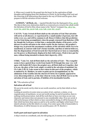 it. When way is made for the gospel into the heart, by the captivation of high
thoughts and bringing them into obedience to Christ, by the leveling of the soul and
the removing of all obstructions that stand in the way of Christ and his grace, then
prepare to bid the salvation of God welcome.
JAMISON, "all flesh, etc. — (quoted literally from the Septuagint of Isa_40:5).
The idea is that every obstruction shall be so removed as to reveal to the whole world
the Salvation of God in Him whose name is the “Savior” (compare Psa_98:3; Isa_
11:10; Isa_49:6; Isa_52:10; Luk_2:31, Luk_2:32; Act_13:47).
CALVIN, "Luke 3:6And all flesh shall see the salvation of God That salvation
will not be at all obscure, or experienced by a small number of persons, but will
strike every eye, and will be common to all. Hence it follows that this prediction
was far from being accomplished, when the people returned from Babylon: (250)
for though the Lord gave, at that time, a memorable display of his grace, yet he
did not reveal his salvation to the whole world. On the contrary, the prophet’s
design was, to present the uncommon excellence of the salvation which was to be
manifested, in contrast with God’s former benefits, and thus to inform believers,
that the dispensations of God towards his Church had never been so remarkable,
nor his power so illustriously displayed in their deliverance. Flesh is here put for
men, without being intended to denote their depravity. (251)
COKE, "Luke 3:6. And all flesh shall see the salvation of God— The evangelist
seems to have quoted these words from Isaiah 52:10 though they may very well
agree with Isaiah 40:5 where the prophet says, all flesh shall see it together, that
is to say, the glory of the Lord, amply revealed in the salvation of mankind. See
Ch. Luke 2:30. St. Luke seems to have taken in this part of the prophesy, which
is omitted by St. Matthew, in order to point out its accomplishment, by the
admission of the Gentiles into the church of Christ; for it plainly appeared to
every discerning believer, at the time when he wrote, that all flesh was to see the
salvation of God, and to partake, if faithful, of its inestimable benefits.
BI. "The salvation of God
Salvation all of God
We are to be saved, not by what we are worth ourselves; not by that which we have
attained.
Looking at ourselves in some sense as a piece of art, a picture, a statue, or an
exquisite piece of machinery, we are not worth saving. In and of ourselves, there is
nothing worth preservation. And all the work that we have ever done on our own
character and nature does not amount to any considerable value. If we are saved, it
will not be because of that which we have succeeded in doing; it will be because of
that which has been done upon us and in us by another and higher artist-hand. If we
inherit salvation in the life which is to come, if we enter upon a life of immortality in
blessedness, it will be because we are saved by grace. (H. W. Beecher.)
God’s part and man’s part in salvation
A ship is stuck on a mudbank, and, the tide going out, it careens over, and there it
69
 