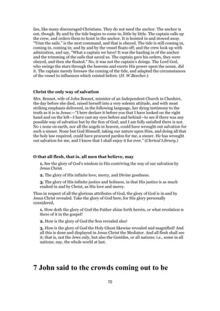 lies, like many discouraged Christians. They do not need the anchor. The anchor is
out, though. By and by the tide begins to come in, little by little. The captain calls up
the crew, and orders them to hoist in the anchor. It is hoisted in and stowed away.
“Trim the sails,” is the next command, and that is obeyed. The tide is still coming in,
coming in, coming in; and by and by the vessel floats off; and the crew look up with
admiration, and say, “What a captain we have! It was the hauling in of the anchor
and the trimming of the sails that saved us. The captain gave his orders, they were
obeyed, and then she floated.” No, it was not the captain’s doings. The Lord God,
who swings the stars through the heavens and exerts His power upon the ocean, did
it. The captain merely foresaw the coming of the tide, and adapted the circumstances
of the vessel to influences which existed before. (H. W.Beecher.)
Christ the only way of salvation
Mrs. Bennet, wife of John Bennet, minister of an Independent Church in Cheshire,
the day before she died, raised herself into a very solemn attitude, and with most
striking emphasis delivered, in the following language, her dying testimony to the
truth as it is in Jesus:—“I here declare it before you that I have looked on the right
hand and on the left—I have cast my eyes before and behind—to see if there was any
possible way of salvation but by the Son of God; and I am fully satisfied there is not.
No 1 none on earth, nor all the angels in heaven, could have wrought out salvation for
such a sinner. None but God Himself, taking our nature upon Him, and doing all that
the holy law required, could have procured pardon for me, a sinner. He has wrought
out salvation for me, and I know that I shall enjoy it for ever.” (Clerical Library.)
O that all flesh, that is, all men that believe, may
1. See the glory of God’s wisdom in His contriving the way of our salvation by
Jesus Christ.
2. The glory of His infinite love, mercy, and Divine goodness.
3. The glory of His infinite justice and holiness, in that His justice is as much
exalted in and by Christ, as His love and mercy.
Thus in respect of all the glorious attributes of God, the glory of God is in and by
Jesus Christ revealed. Take the glory of God here, for His glory personally
considered,
1. How doth the glory of God the Father shine forth herein, or what revelation is
there of it in the gospel!
2. How is the glory of God the Son revealed also!
3. How is the glory of God the Holy Ghost likewise revealed and magnified! And
all this is done and displayed in Jesus Christ the Mediator. And all flesh shall see
it; that is, not the Jews only, but also the Gentiles, or all nations; i.e., some in all
nations; nay, the whole world at last.
7 John said to the crowds coming out to be
70
 