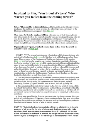 baptized by him, “You brood of vipers! Who
warned you to flee from the coming wrath?
GILL, "Then said he to the multitude,.... That is, John, as the Ethiopic version
reads; and the multitude to whom he spake the following words, were many of the
Pharisees and Sadducees, as appears from Mat_3:7
That came forth to be baptized of him; who came out of their houses, towns,
and cities, round about, to the place where John was; and hearing and seeing what he
was about, desired to be admitted to his baptism: not that they "were baptised of
him"; as the Arabic version renders it; but they came with a view of being baptized,
were it thought fit and proper they should: but John refused them, saying to them,
O generation of vipers, who hath warned you to flee from the wrath to
come? See Gill on Mat_3:7.
HENRY, "IV. The general warnings and exhortations which he gave to those who
submitted to his baptism, Luk_3:7-9. In Matthew he is said to have preached these
same things to many of the Pharisees and Sadducees, that came to his baptism
(Mat_3:7-10); but here he is said to have spoken them to the multitude, that came
forth to be baptized of him, Luk_3:7. This was the purport of his preaching to all that
came to him, and he did not alter it in compliment to the Pharisees and Sadducees,
when they came, but dealt as plainly with them as with any other of his hearers. And
as he did not flatter the great, so neither did he compliment the many, or make his
court to them, but gave the same reproofs of sin and warnings of wrath to the
multitude that he did to the Sadducees and Pharisees; for, if they had not the same
faults, they had others as bad. Now observe here,
1. That the guilty corrupted race of mankind is become a generation of vipers; not
only poisoned, but poisonous; hateful to God, hating one another. This magnifies the
patience of God, in continuing the race of mankind upon the earth, and not
destroying that nest of vipers. He did it once by water, and will again by fire.
2. This generation of vipers is fairly warned to flee from the wrath to come, which
is certainly before them if they continue such; and their being a multitude will not be
at all their security, for it will be neither reproach nor loss to God to cut them off. We
are not only warned of this wrath, but are put into a way to escape it, if we look about
us in time.
3. There is no way of fleeing from the wrath to come, but by repentance. They that
submitted to the baptism of repentance thereby evidenced that they were warned to
flee from the wrath to come and took the warning; and we by our baptism profess to
have fled out of Sodom, for fear of what is coming upon it.
CALVIN, "As to the loud and open rebuke, which was administered to them in
presence of all, it was for the sake of others; and that is the reason why Luke
mentions, that it was addressed to multitudes, (Luke 3:7.) Though the persons
whom John reproved were few in number, his design was to strike terror on all;
as Paul enjoins us to regard it as the advantage of public rebukes, “ that others
71
 
