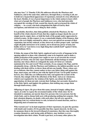 also may fear,” (1 Timothy 5:20.) He addresses directly the Pharisees and
Sadducees, and at the same time, addresses, through them, a warning to all, not
to hold out a hypocritical appearance of repentance, instead of a true affection of
the heart. Besides, it was of great importance to the whole nation to know (263)
what sort of people the Pharisees and Sadducees were, who had miserably
corrupted the worship of God, wasted the church, and overturned the whole of
religion; — in a word, who had extinguished the light of God by their
corruptions, and infected every thing by their crimes.
It is probable, therefore, that John publicly attacked the Pharisees, for the
benefit of the whole church of God, that they might no longer dazzle the eyes of
simple men by empty show, or hold the body of the people under oppression by
wicked tyranny. In this respect, it was a remarkable display of his firmness, that
those, who were highly esteemed by others, were not spared on account of their
reputation, but sternly reduced, as they deserved, to their proper rank. And thus
ought all godly instructors to be zealous, not to dread any power of man, but
boldly strive to “cast down every high thing that exalteth itself” against Christ,
(2 Corinthians 10:5.)
If John, the organ of the Holy Spirit, employed such severity of language in his
opening address to those who voluntarily came to be baptized, and to make a
public profession of the gospel; how ought we now to act towards the avowed
enemies of Christ, who not only reject obstinately all that belongs to sound
doctrine, but whose efforts to extinguish the name of Christ are violently
maintained by fire and sword? Most certainly, if you compare the Pope, and his
abominable clergy, with the Pharisees and Sadducees, the mildest possible way of
dealing with them will be, to throw them all into one bundle. Those, whose ears
are so delicate, that they cannot endure to have any bitter thing said against the
Pope, must argue, not with us, but with the Spirit of God. Yet let godly teachers
beware, lest, while they are influenced by holy zeal against the tyrants of the
Church, they mingle with it the affections of the flesh. And as no vehemence,
which is not regulated by the wisdom of the Spirit, can obtain the divine
approbation, let them not only restrain their feelings, but surrender themselves
to the Holy Spirit, and implore his guidance, that nothing may escape them
through inadvertency. (264)
Offspring of vipers. He gives them this name, instead of simply calling them
vipers, in order to expose the envenomed malice of the whole class: for he
intended to condemn, not merely those few persons who were present, but the
whole body, and to charge both sects with producing nothing but serpents. They
had vehement disputes, no doubt, with each other: but all were agreed in
despising God, in a wicked desire to rule, in hatred of sound doctrine, and in a
disgusting mass of numerous crimes.
Who warned you? As he had suspicions of their repentance, he puts the question
with doubt and wonder, if it be possible that they repent sincerely. In this way,
he summons them to the inward tribunal of conscience, that they may thoroughly
examine themselves, and, laying aside all flattery, may institute a severe
investigation into their crimes. Wrath is put here, as in many other places, for
72
 