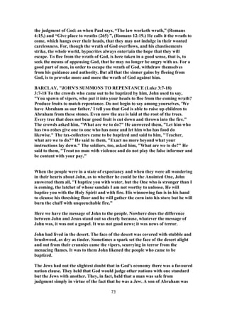 the judgment of God: as when Paul says, “The law worketh wrath,” (Romans
4:15,) and “Give place to wraths (265) ”, (Romans 12:19.) He calls it the wrath to
come, which hangs over their heads, that they may not indulge in their wonted
carelessness. For, though the wrath of God overflows, and his chastisements
strike, the whole world, hypocrites always entertain the hope that they will
escape. To flee from the wrath of God, is here taken in a good sense, that is, to
seek the means of appeasing God, that he may no longer be angry with us. For a
good part of men, in order to escape the wrath of God, withdraw themselves
from his guidance and authority. But all that the sinner gains by fleeing from
God, is to provoke more and more the wrath of God against him.
BARCLAY, "JOHN'S SUMMONS TO REPENTANCE (Luke 3:7-18)
3:7-18 To the crowds who came out to be baptized by him, John used to say,
"You spawn of vipers, who put it into your heads to flee from the coming wrath?
Produce fruits to match repentance. Do not begin to say among yourselves, 'We
have Abraham as our father.' I tell you that God is able to raise up children to
Abraham from these stones. Even now the axe is laid at the root of the trees.
Every tree that does not bear good fruit is cut down and thrown into the fire."
The crowds asked him, "What are we to do?" He answered them, "Let him who
has two robes give one to one who has none and let him who has food do
likewise." The tax-collectors came to be baptized and said to him, "Teacher,
what are we to do?" He said to them, "Exact no more beyond what your
instructions lay down." The soldiers, too, asked him, "What are we to do?" He
said to them, "Treat no man with violence and do not play the false informer and
be content with your pay."
When the people were in a state of expectancy and when they were all wondering
in their hearts about John, as to whether he could be the Anointed One, John
answered them all, "I baptize you with water, but the One who is stronger than I
is coming, the latchet of whose sandals I am not worthy to unloose. He will
baptize you with the Holy Spirit and with fire. His winnowing fan is in his hand
to cleanse his threshing floor and he will gather the corn into his store but he will
burn the chaff with unquenchable fire."
Here we have the message of John to the people. Nowhere does the difference
between John and Jesus stand out so clearly because, whatever the message of
John was, it was not a gospel. It was not good news; it was news of terror.
John had lived in the desert. The face of the desert was covered with stubble and
brushwood, as dry as tinder. Sometimes a spark set the face of the desert alight
and out from their crannies came the vipers, scurrying in terror from the
menacing flames. It was to them John likened the people who came to be
baptized.
The Jews had not the slightest doubt that in God's economy there was a favoured
nation clause. They held that God would judge other nations with one standard
but the Jews with another. They, in fact, held that a man was safe from
judgment simply in virtue of the fact that he was a Jew. A son of Abraham was
73
 