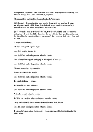 exempt from judgment. John told them that racial privilege meant nothing; that
life, not lineage, was God's standard of judgment.
There are three outstanding things about John's message.
(i) It began by demanding that men should share with one another. It was a
social gospel which laid it down that God will never absolve the man who is
content to have too much while others have too little.
(ii) It ordered a man, not to leave his job, but to work out his own salvation by
doing that job as it should be done. Let the tax-collector be a good tax-collector;
let the soldier be a good soldier. It was a man's duty to serve God where God had
set him.
A negro spiritual says:
There's a king and captain high,
And he's coming by and by,
And he'll find me hoeing cotton when he comes,
You can hear his legions charging in the regions of the sky,
And he'll find me hoeing cotton when he comes.
There's a man they thrust aside,
Who was tortured till he died,
And he'll find me hoeing cotton when he comes.
He was hated and rejected,
He was scorned and crucified,
And he'll find me hoeing cotton when he comes.
When he comes! when he comes!
He'll be crowned by saints and angels when he comes,
They'll be shouting out Hosanna! to the man that men denied,
And I'll kneel among my cotton when he comes.
It was John's conviction that nowhere can a man serve God better than in his
day's work.
74
 