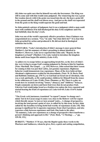 (iii) John was quite sure that he himself was only the forerunner. The King was
still to come and with him would come judgment. The winnowing fan was a great
flat wooden shovel; with it the grain was tossed into the air; the heavy grain fell
to the ground and the chaff was blown away. And just as the chaff was separated
from the grain so the King would separate the good and bad.
So John painted a picture of judgment, but it was a judgment which a man could
meet with confidence if he had discharged his duty to his neighbour and if he
had faithfully done his day's work.
John was one of the world's supremely effective preachers. Once Chalmers was
congratulated on a sermon. "Yes," he said, "but what did it do?" It is clear that
John preached for action and produced it. He did not deal in theological
subtleties but in life.
CONSTABLE, "Luke's introduction of John's message is more general than
Matthew's, but his summary of John's preaching is almost identical to
Matthew's. However, Luke never reported that John said, "Repent, for the
kingdom is at hand" (Matthew 3:2). Luke waited to introduce the kingdom
theme until Jesus began His ministry (Luke 4:43).
As adders try to escape before an approaching brush fire, so the Jews of John's
day were trying to escape God's coming judgment by fleeing to him for baptism.
[Note: Marshall, The Gospel . . ., p. 139.] However, John sensed that their reason
for coming to him was just their safety, not genuine repentance. Righteous
behavior would demonstrate true repentance. Many of the Jews believed that
Abraham's righteousness availed for his descendants. [Note: W. D. Davis, Paul
and Rabbinic Judaism, pp. 270-71.] As God had cut Israel out of Abraham, who
was a rock spiritually, so He could produce children for Himself from the stones
in the wilderness (cf. Luke 19:40). [Note: Plummer, p. 90.] There is a play on
words here in Aramaic involving "stones," abnayya, and "children," benayya.
People commonly cut down and burn fruit trees that do not produce fruit.
Likewise God would judge Israel as a fruitless tree unless the Jews repented and
started bearing the fruits of repentance (cf. Luke 6:43-45; Luke 13:6-9; Isaiah
5:1-7).
"The Greek verb [metanoeo, translated "to repent"] means 'to change one's
mind,' but in its Lucan usage it comes very close to the Hebrew verb for repent
which literally means 'to turn or turn around' (sub).... A change of perspective,
involving the total person's point of view, is called for by this term. In fact, John
called for the Israelites to bring forth fruit worthy of repentance (Luke 3:8). This
passage is significant for it separates repentance from what it produces, and also
expresses a link between repentance and fruit. One leads to the other.
"In summary, Luke saw repentance as a change of perspective that transforms a
person's thinking and approach to life." [Note: Bock, "A Theology . . .," pp.
129-30, 132.]
BURKITT, "Matthew 3:7-8 says, that the Baptist spake these words to the
Pharisees and Sadducees, whom he gives, first, a quick and cutting compellation,
75
 