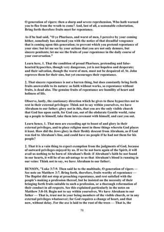 O generation of vipers: then a sharp and severe reprehension, Who hath warned
you to flee from the wrath to come? And, last of all, a seasonable exhortation,
Bring forth therefore fruits meet for repentance.
As if he had said, "O ye Pharisees, and worst of men, I perceive by your coming
hither, somebody has alarmed you with the notice of that dreadful vengeance
that is coming upon this generation; to prevent which you pretend repentance of
your sins: but let me see by your actions that you are not only demure, but
sincere penitents; let me see the fruits of your repentence in the daily course of
your conversation."
Learn here, 1. That the condition of proud Pharisees, pretending and false-
hearted hypocrites, though very dangerous, yet is not hopeless and desperate;
and their salvation, though the worst of men, must not be despaired of. St. John
reproves them for their sins, but yet encourages their repentance.
2. That sincere repentance is not a barren thing, but does constantly bring forth
fruits answerable to its nature: as faith without works, so repentance without
fruits, is dead also. The genuine fruits of repentance are humility of heart and
holiness of life.
Observe, lastly, the cautionary direction which he gives to these hypocrites not to
rest in their external privileges: Think not to say within yourselves, we have
Abraham to our father; glory not in this, that you are the only visible church
that God has upon earth, for God can, out of the obdurate Gentile world, raise
up a people to himself, take them into covenant with himself, and cast you out.
Learn hence, 1. That men are exceeding apt to boast of and glory in their
external privileges, and to place religion most in those things wherein God places
it least. How did the Jews glory in their fleshly descent from Abraham, as if God
was tied to Abraham's line, and could have no people if he had not them for his
people?
2. That it is a vain thing to expect exemption from the judgments of God, because
of outward privileges enjoyed by us. If we be not born again of the Spirit, it will
avail us nothing to be born of Abraham's flesh: if Abraham's faith be not found
in our hearts, it will be of no advantage to us that Abraham's blood is running in
our veins: Think not to say, we have Abraham to our father.
BENSON, "Luke 3:7-9. Then said he to the multitude, O generation of vipers —
See note on Matthew 3:7. Bring forth, therefore, fruits worthy of repentance —
The Baptist did not stop at preaching repentance, and rest satisfied with the
people’s making a profession thereof, but he insisted on the necessity of their
bringing forth fruits suitable to such a profession, or a thorough reformation of
their conduct in all respects. See this explained particularly in the notes on
Matthew 3:8-10. Begin not to say within yourselves, We have Abraham to our
father — That is, trust not in your being members of the visible church, or in any
external privileges whatsoever; for God requires a change of heart, and that
now, without delay. For the axe is laid to the root of the trees — That is, the
76
 