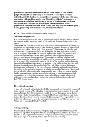 patience of God is very near come to an end, with respect to you, and his
judgments are at hand and ready to be inflicted; so that if you continue
unfruitful, notwithstanding the extraordinary means now to be tried with you,
destruction will speedily overtake you. The drift of all John’s sermons was to
root out their prejudices, and give them a sense of this important truth, that
acceptance with God does not depend upon flowing garments, broad
phylacteries, frequent ablutions, much fasting, and long prayers; but that good
works, proceeding from faith and love, are necessary thereto.
BI 7-8, "Then said he to the multitude that came forth
John and the populace
It is a matter of some interest, even as a memoir of ancient manners, to conceive the
various and strikingly marked aspect of the multitude that now fled to John in the
desert.
There stood the Pharisee, covered from head to heel with the emblems of his sanctity,
the haughtiest and most scornful of men; but then, for once, divested of his spiritual
influence, and asking, “What shall I dote be saved?” There stood the splendid and
voluptuous scribe—the man of affected philosophy, for once feeling that he had a
soul to be saved. There stood the grasping and the iron hand of the publican, the
common tribute gatherer, laying his accumulated gains before the feet of the
prophet, and bowing down to the dust. There stood the moldier, subdued and
hardened by the barbarous habits of his life, until he became a merciless murderer,
there he stood, flinging down his sword at the feet of the prophet, and imploring to
be purified from blood by the waters of baptism. In the midst of these kneeling and
humble thousands stood the prophet full of the Holy Ghost, in utter defiance of
human power, undaunted by the voice of human authority, and undismayed by the
barbarism of the multitude, tendering to all alike the words of judgment: “Ye men of
sin, ye splendid voluptuaries, who now cry out for mercy, show not by your words
but by your deeds that you have abjured sin; and you, ye haughty despisers of all
men’s virtue, be ye holy. Ye jealous and persecuting Pharisees, cast off your self-
righteous praises, rend the heart and not the garment, be humble, contrite, and
holy.” (G. Croby, M. A.)
Necessity of warning
A man left to himself will go to the devil. If he turns away from his sin, it is because of
some outside pressure. The attraction of gravitation is seen in souls as well as in all
material things. They fall by their own weight. If you see them going upwards, you
may be sure that a strong hand or a strong wind has been under them to start them
in that direction. Sinners need to be warned of their danger. The responsibility is on
us to warn others, and to heed the warnings which come to us. Who has warned you?
Whom have you warned? (H. C.Trumbull.)
Taking warning
Waldus, a rich merchant in Lyons, seeing one drop down dead in the streets, went
home, and repented, changed his fife, and became a preacher, and was the father and
founder of the people called Waldenses. ‘Tis good to take warning by others’ harms,
and by the sight of their death, to look after our own life. (Venning.)
77
 