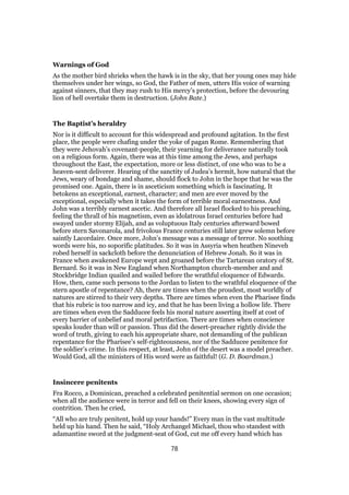 Warnings of God
As the mother bird shrieks when the hawk is in the sky, that her young ones may hide
themselves under her wings, so God, the Father of men, utters His voice of warning
against sinners, that they may rush to His mercy’s protection, before the devouring
lion of hell overtake them in destruction. (John Bate.)
The Baptist’s heraldry
Nor is it difficult to account for this widespread and profound agitation. In the first
place, the people were chafing under the yoke of pagan Rome. Remembering that
they were Jehovah’s covenant-people, their yearning for deliverance naturally took
on a religious form. Again, there was at this time among the Jews, and perhaps
throughout the East, the expectation, more or less distinct, of one who was to be a
heaven-sent deliverer. Hearing of the sanctity of Judea’s hermit, how natural that the
Jews, weary of bondage and shame, should flock to John in the hope that he was the
promised one. Again, there is in asceticism something which is fascinating. It
betokens an exceptional, earnest, character; and men are ever moved by the
exceptional, especially when it takes the form of terrible moral earnestness. And
John was a terribly earnest ascetic. And therefore all Israel flocked to his preaching,
feeling the thrall of his magnetism, even as idolatrous Israel centuries before had
swayed under stormy Elijah, and as voluptuous Italy centuries afterward bowed
before stern Savonarola, and frivolous France centuries still later grew solemn before
saintly Lacordaire. Once more, John’s message was a message of terror. No soothing
words were his, no soporific platitudes. So it was in Assyria when heathen Nineveh
robed herself in sackcloth before the denunciation of Hebrew Jonah. So it was in
France when awakened Europe wept and groaned before the Tartarean oratory of St.
Bernard. So it was in New England when Northampton church-member and and
Stockbridge Indian quailed and wailed before the wrathful eloquence of Edwards.
How, then, came such persons to the Jordan to listen to the wrathful eloquence of the
stern apostle of repentance? Ah, there are times when the proudest, most worldly of
natures are stirred to their very depths. There are times when even the Pharisee finds
that his rubric is too narrow and icy, and that he has been living a hollow life. There
are times when even the Sadducee feels his moral nature asserting itself at cost of
every barrier of unbelief and moral petrifaction. There are times when conscience
speaks louder than will or passion. Thus did the desert-preacher rightly divide the
word of truth, giving to each his appropriate share, not demanding of the publican
repentance for the Pharisee’s self-righteousness, nor of the Sadducee penitence for
the soldier’s crime. In this respect, at least, John of the desert was a model preacher.
Would God, all the ministers of His word were as faithful! (G. D. Boardman.)
Insincere penitents
Fra Rocco, a Dominican, preached a celebrated penitential sermon on one occasion;
when all the audience were in terror and fell on their knees, showing every sign of
contrition. Then he cried,
“All who are truly penitent, hold up your hands!” Every man in the vast multitude
held up his hand. Then he said, “Holy Archangel Michael, thou who standest with
adamantine sword at the judgment-seat of God, cut me off every hand which has
78
 