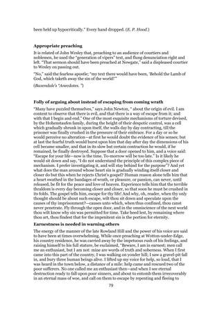 been held up hypocritically.” Every hand dropped. (E. P. Hood.)
Appropriate preaching
It is related of John Wesley that, preaching to an audience of courtiers and
noblemen, he used the “generation of vipers” text, and flung denunciation right and
left. “That sermon should have been preached at Newgate,” said a displeased courtier
to Wesley on passing out.
“No,” said the fearless apostle; “my text there would have been, ‘Behold the Lamb of
God, which taketh away the sin of the world!’”
(Baxendale’s “Anecdotes. ”)
Folly of arguing about instead of escaping from coming wrath
“Many have puzzled themselves,” says John Newton, “ about the origin of evil. I am
content to observe that there is evil, and that there is a way of escape from it; and
with that I begin and end.” One of the most exquisite mechanisms of torture devised,
by the Hohenstaufen family, during the height of their despotic control, was a cell
which gradually shrunk in upon itself, the walls day by day contracting, till the
prisoner was finally crushed in the pressure of their embrace. For a day or so he
would perceive no alteration—at first he would doubt the evidence of his senses; but
at last the fearful truth would burst upon him that day after day the dimensions of his
cell became smaller, and that in its slow but certain contraction he would, if he
remained, be finally destroyed. Suppose that a door opened to him, and a voice said:
“Escape for your life—now is the time. To-morrow will be too late.” Is it likely he
would sit down and say, “I do not understand the principle of this complex piece of
mechanism. I prefer investigating it, and will stay behind for the purpose”? And yet
what does the man around whose heart sin is gradually winding itself closer and
closer do but this when he rejects Christ’s gospel? Human reason alone tells him that
a heart swathed in the bandages of wrath, or pleasure, or passion, can never, until
released, be fit for the peace and love of heaven. Experience tells him that the terrible
thraldom is every day becoming closer and closer, so that soon he must be crushed in
its folds. The gospel tells him, escape for thy life! And why, oh, reader, when thy only
thought should be about such escape, wilt thou sit down and speculate upon the
causes of thy imprisonment?—causes unto which, when thus confined, thou canst
never penetrate. Fly through the open door, and in the omniscience of the next world
thou wilt know why sin was permitted for time. Take heed lest, by remaining where
thou art, thou findest that for the impenitent sin is the portion for eternity.
Earnestness is needed in warning others
The energy of the manner of the late Rowland Hill and the power of his voice are said
to have been at times overwhelming. While once preaching at Wotton-under-Edge,
his country residence, he was carried away by the impetuous rush of his feelings, and
raising himself to his full stature, be exclaimed, “Beware, I am in earnest; men call
me an enthusiast, but I am not: mine are words of truth and soberness. When I first
came into this part of the country, I was walking on yonder hill; I saw a gravel-pit fall
in, and bury three human beings alive. I lifted up my voice for help, so loud, that I
was heard in the town below, a distance of a mile: help came and rescued two of the
poor sufferers. No one called me an enthusiast then—and when I see eternal
destruction ready to fall upon poor sinners, and about to entomb them irrecoverably
in an eternal mass of woe, and call on them to escape by repenting and fleeing to
79
 