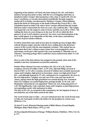 beginning of the ministry of Christ, the latter being in 26 A.D., and John's
ministry having been prior to that, with the two overlapping somewhat, as
detailed in John's Gospel. This harmonizes with a date of April 6,30 A.D. for
Jesus' crucifixion, as recently determined scientifically through computer
studies.[4] It is further corroborated by Matthew's Gospel, which definitely
placed the birth of Christ prior to the death of Herod the Great (4 B.C.). The
calculation based on John 2:20, where Jesus' enemies affirmed that the temple
had been under construction for forty-six years, also confirms this. "The temple
was begun the year the emperor came to Syria; and this was in 20 or 19 B.C."[5]
Adding the forty-six years brings us to the year 26 A.D. in which the first
passover of our Lord's ministry occurred. Any more exact determination of the
date would appear to be impossible at this time, as the many contradictory
opinions of great scholars indicate.
It will be noted that Luke cited no less than six notable persons in high office
with the Roman empire and also with the Jews, nailing down the historical
context of this record with the most dogmatic certainty. This student has an
impression that Luke's citing so many names here was prompted by some
uncertainty on his part with regard to the exact meaning of "fifteenth year of
Tiberius," knowing perhaps that it could have been counted from either 11 A.D.
or 14 A.D.
Here is a list of the dates history has assigned to the periods when each of the
notables Luke here mentioned exercised his authority:
Pontius Pilate, Roman Governor of Judaea (26 A.D. to 36 A.D.). Herod
(Antipas), tetrarch of Galilee (4 B.C. to 39 A.D.). (Herod) Philip, tetrarch of
Iturea (4 B.C. to 34 A.D.). Lysanias, tetrarch of Abilene (not certainly known).[6]
Annas and Caiaphas, high priests in Jerusalem: Annas was high priest from 7
B.C., and although deposed in 15 A.D., continued to be recognized by the Jews as
the true high priest. Caiaphas was only one of five sons and sons-in-law of
Annas, among whom the high priesthood was rotated during New Testament
times.[7] Caiaphas was named high priest, perhaps briefly, in 18 A.D.; and
Dummelow stated that he was appointed "before 26 A.D., being deposed in 37
A.D."[8] Significantly, Luke regarded Annas and Caiaphas as joint-high priests,
corresponding exactly with statements in John.
The date of 26 A.D., as accepted in this commentary for the baptism of Jesus, is
not denied by any of the dates noted in the table.
The word of God came to John ... It is not related just how the word of God came
to John, for God spoke of old to the fathers by the prophets in various ways
(Hebrews 1:1).
[1] Jack P. Lewis, Historical Backgrounds of Bible History (Grand Rapids,
Michigan: Baker Book House, 1971), p. 143.
[2] Encyclopedia Britannica (Chicago: William Benton, Publisher, 1961), Vol. 22,
p. 177.
8
 