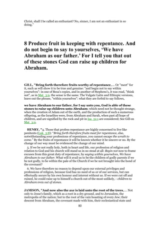 Christ, shall I be called an enthusiast? No, sinner, I am not an enthusiast in so
doing.”
8 Produce fruit in keeping with repentance. And
do not begin to say to yourselves, ‘We have
Abraham as our father.’ For I tell you that out
of these stones God can raise up children for
Abraham.
GILL, "Bring forth therefore fruits worthy of repentance,.... Or "meet" for
it, such as will show it to be true and genuine: "and begin not to say within
yourselves": in one of Beza's copies, and in another of Stephens's, it was read, "think
not", as in Mat_3:9. the sense is the same. The Vulgate Latin and Ethiopic versions,
leave out the phrase, "within yourselves": what they are forbid to say follows,
we have Abraham to our father, for I say unto you, God is able of these
stones to raise up children unto Abraham; which need not be thought strange,
when the creation of Adam out of the earth, and the production of such a numerous
offspring, as the Israelites were, from Abraham and Sarah, when past all hope of
children, and are signified by the rock and pit in Isa_51:1 are considered; See Gill on
Mat_3:9.
HENRY, "4. Those that profess repentance are highly concerned to live like
penitents (Luk_3:8): “Bring forth therefore fruits meet for repentance, else,
notwithstanding your professions of repentance, you cannot escape the wrath to
come.” By the fruits of repentance it will be known whether it be sincere or no. By the
change of our way must be evidenced the change of our mind.
5. If we be not really holy, both in heart and life, our profession of religion and
relation to God and his church will stand us in no stead at all: Begin not now to frame
excuses from this great duty of repentance, by saying within yourselves, We have
Abraham to our father. What will it avail us to be the children of godly parents if we
be not godly, to be within the pale of the Church if we be not brought into the bond of
the covenant?
6. We have therefore no reason to depend upon our external privileges and
professions of religion, because God has no need of us or of our services, but can
effectually secure by his own honour and interest without us. If we were cut off and
ruined, he could raise up to himself a church out of the most unlikely, - children to
Abraham even out of stones.
JAMISON, "And now also the axe is laid unto the root of the trees,.... Not
only to Jesse's family, which as a root in a dry ground, and to Jerusalem, the
metropolis of the nation; but to the root of the vain boasting of every Jew; their
descent from Abraham, the covenant made with him, their ecclesiastical state and
80
 