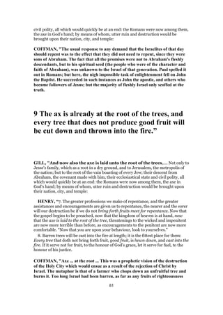 civil polity, all which would quickly be at an end: the Romans were now among them,
the axe in God's hand; by means of whom, utter ruin and destruction would be
brought upon their nation, city, and temple:
COFFMAN, "The usual response to any demand that the Israelites of that day
should repent was to the effect that they did not need to repent, since they were
sons of Abraham. The fact that all the promises were not to Abraham's fleshly
descendants, but to his spiritual seed (the people who were of the character and
faith of Abraham), was unknown to the Israel of that generation. Paul spelled it
out in Romans; but here, the nigh impossible task of enlightenment fell on John
the Baptist. He succeeded in such instances as John the apostle, and others who
became followers of Jesus; but the majority of fleshly Israel only scoffed at the
truth.
9 The ax is already at the root of the trees, and
every tree that does not produce good fruit will
be cut down and thrown into the fire.”
GILL, "And now also the axe is laid unto the root of the trees,.... Not only to
Jesse's family, which as a root in a dry ground, and to Jerusalem, the metropolis of
the nation; but to the root of the vain boasting of every Jew; their descent from
Abraham, the covenant made with him, their ecclesiastical state and civil polity, all
which would quickly be at an end: the Romans were now among them, the axe in
God's hand; by means of whom, utter ruin and destruction would be brought upon
their nation, city, and temple:
HENRY, “7. The greater professions we make of repentance, and the greater
assistances and encouragements are given us to repentance, the nearer and the sorer
will our destruction be if we do not bring forth fruits meet for repentance. Now that
the gospel begins to be preached, now that the kingdom of heaven is at hand, now
that the axe is laid to the root of the tree, threatenings to the wicked and impenitent
are now more terrible than before, as encouragements to the penitent are now more
comfortable. “Now that you are upon your behaviour, look to yourselves.”
8. Barren trees will be cast into the fire at length; it is the fittest place for them:
Every tree that doth not bring forth fruit, good fruit, is hewn down, and cast into the
fire. If it serve not for fruit, to the honour of God's grace, let it serve for fuel, to the
honour of his justice.
COFFMAN, "Axe ... at the root ... This was a prophetic vision of the destruction
of the Holy City which would ensue as a result of the rejection of Christ by
Israel. The metaphor is that of a farmer who chops down an unfruitful tree and
burns it. Too long Israel had been barren, as far as any fruits of righteousness
81
 