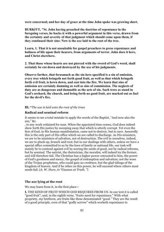 were concerned; and her day of grace at the time John spoke was growing short.
BURKITT, "St. John having preached the doctrine of repentance in the
foregoing verses, he backs it with a powerful argument in this verse, drawn from
the certainty and severity of that judgment which should come upon them, if
they continued their sins: Now is the axe laid to the root of the tree.
Learn, 1. That it is not unsuitable for gospel preachers to press repentance and
holiness of life upon their hearers, from arguments of terror. John does it here,
and Christ elsewhere.
2. That those whose hearts are not pierced with the sword of God's word, shall
certainly be cut down and destroyed by the axe of his judgments.
Observe farther, that forasmuch as the sin here specified is a sin of omission,
every tree which bringeth not forth good fruit, as well as that which bringeth
forth evil fruit, is hewn down, and cast into the fire. We learn that sins of
omission are certainly damning as well as sins of commission. The neglects of
duty are as dangerous and damnable as the acts of sin. Such trees as stand in
God's orchard, the church, and bring forth no good fruit, are marked out as fuel
for the devil's fire.
BI, “The axe is laid unto the root of the trees
Radical and seminal reform
It seems to me a total mistake to apply the words of the Baptist, “And now also the
axe,” &c.
, to any work ordained for man. When the appointed time comes, God does indeed
show forth His justice by sweeping away that which is utterly corrupt. Yet even the
Son of God, in His human manifestation, came not to destroy, but to save. Assuredly
this is the only part of His office which we are called to discharge. As His ministers,
we are to be ministers of salvation, not of destruction. The evil in ourselves, indeed,
we are to pluck up, branch and root; but in our dealings with others, unless we have a
special office committed to us by the laws of family or national life, our task will
mainly be to contend against evil by sowing the seeds of good, not by radical reforms,
but by seminal. The satirist, the rhetorician, the moralist, will indeed try the former,
and will therefore fail. The Christian has a higher power entrusted to him, the power
of God’s goodness and mercy, the gospel of redemption and salvation; not the woes
of the Trojan prophetess, who could gain no credence, but the glad tidings of the
kingdom of heaven. And if he relies on this power, he will succeed where others must
needs fail. (A. W. Hare, in “Guesses at Truth. ”)
The axe lying at the root
We may learn from it, in the first place—
I. THE KIND OF FRUIT WHICH GOD REQUIRES FROM US. In our text it is called
“good fruit”; and, in the eighth verse, “fruits meet for repentance.” With what
propriety, my brethren, are fruits like these denominated “good.” They are the result
of a good principle, even of that “godly sorrow” which worketh repentance to
82
 