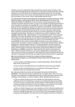 salvation, not to be repented of; they proceed from a good source, for they are the
fruits which the Holy Spirit Himself produces in the heart and life which He controls;
and they accord with the Divine revelation and with the Divine will, “for He hath
showed thee, O man, what is good; and what doth the Lord thy God require of thee,
but to do justly, to love mercy, and to walk humbly with thy God?”
II. THE MEANS WHICH GOD EMPLOYS TO RENDER US PRODUCTIVE OF THIS
KIND OF FRUIT, AND WHICH SHOW HOW REASONABLE IT IS THAT HE
SHOULD EXPECT IT FROM US. In the first place, God has endowed you with a
capacity to produce this kind of fruit. A stone is not capable of producing the fruits of
a tree, because it is destitute of vegetable life. A tree is not capable of producing the
fruits of instinct and sagacity, because it is destitute of animal life. And the beasts of
the field are not capable of producing the fruits of reason and of conscience, because
they are destitute of intellectual and moral life. Nor are such fruits required from
them. God never requires from His creatures any actions which they are naturally
incapable of performing. “But there is a spirit in man, and the inspiration of the
Almighty hath given him understanding.” He has endowed us with reason and with
affections. You retain the ability, but you have lost the disposition, to exercise the
mind aright. You may destroy the eye by which you behold the surrounding universe;
you may destroy the link that binds your spirit to your mortal flesh: but your
responsibility to God, and your immortality of existence, you cannot destroy, you
cannot touch. Secondly: In order to enable you to bring forth this good fruit, God has
supplied you with the gospel of His Son. The gospel contains also the motives to
fruitfulness; and these motives are the most powerful that can be presented to the
mind. And the gospel contains also the promise of that Divine influence by which
fruitfulness is infallibly secured! for “He giveth His Holy Spirit to them that ask
Him.” Thirdly: God has visited you with various dispensations of providence, and
with various convictions of conscience, all of which have been intended to direct your
attention to the gospel, that thereby you might bring forth fruits meet for repentance.
III. THE CONTINUED UNFRUITFULNESS OF SOME PERSONS,
NOTWITHSTANDING ALL THE MEANS WHICH THE GOD OF MERCY HAS
EMPLOYED.
1. Some of these unfruitful persons are sensual and profane. Their bodies and
their souls are given to sin.
2. Some of these unfruitful persons are intellectual, and moral, and amiable.
3. Some of these unfruitful persons are professors of the gospel. They are
branches in the vine, but they bear no fruit.
IV. THE AXE WINCH IS LYING AT THE ROOT OF SUCH UNFRUITFUL
PERSONS. “And now also the axe is laid unto the root of the trees.” This “axe” may
therefore be considered as emblematical of death, at which period the character and
condition of the fruitless, as well as of others, will be decided and fixed for ever.
1. The axe which is lying at your root reminds you of the patience and long-
suffering of God. If you had had a servant in your family who had cared as little
for you as you have cared for God, would you have continued him in your house
as long as God has continued you? No, my brethren, you would not. You would
have cut down the tree, and you would have dismissed the servant.
2. The axe which is lying at your root reminds you of the critical circumstances in
which you are placed. Remember that, though you have not yet been hewn down,
the axe is actually lying at your root. The axe has not to be prepared; it has been
prepared, and sharpened. The axe has not to be brought to you from a distance; it
83
 
