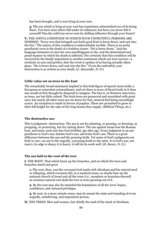 has been brought, and is now lying at your root.
3. The axe which is lying at your root has sometimes admonished you of its being
there. You have seen others fall under its influence; but have you never felt it
yourself? Has the cold iron never sent its chilling influence through your frame?
V. THE AWFUL CONDITION TO WHICH SUCH UNFRUITFUL PERSONS ARE
DOOMED. “Every tree that bringeth not forth good fruit is hewn down, and cast into
the fire.” The nature of this condition is indescribably terrible. There is an awful
peculiarity even in the death of a fruitless sinner. “He is hewn down.” And the
language intimates at once his own unwillingness to die, and the determined and
penal manner in which his death is inflicted. The certainty that this condition will be
incurred by the finally impenitent is another sentiment which our text conveys—a
certainty so sure and perfect, that the event is spoken of as having actually taken
place. “He is hewn down, and cast into the fire.” If you die unfruitful, your
destruction is as certain as your death. (J. Alexander, D. D.)
Little value set on trees in the East
The remarkably broad statement implied in this bold figure of speech must strike a
European as somewhat extraordinary; and yet there is more of literal truth in it than
one would at first thought be disposed to imagine. The fact is, in Western Asia trees,
as trees, are but little valued. The fruit-trees are preserved and nourished with great
care; but nearly all other trees are cut down for fuel, mineral fuel being exceedingly
scarce. An exception is made in favour of poplars. These are permitted to grow to
their full height for the sake of the long beams they supply. (Biblical Things, &c.)
The destructive axe
This is judgment—destruction. The axe is not for planting, or pruning, or dressing, or
propping, or protecting, but for cutting down. The axe against Israel was the Roman
host, and many such axes has God wielded, age after age. Every judgment is an axe:
pestilence is God’s axe; famine God’s axe; adversity God’s axe. There is a great
difference between the axe and the pruning-knife. Yet some of God’s judgments are
both in one—an axe to the ungodly, a pruning-knife to the saint. It is God’s axe, not
man’s; its edge is sharp; it is heavy; it will do its work well. (H. Bonar, D. D.)
The axe laid to the root of the tree
I. THE ROOT. That which bears up the branches, and on which the trees and
branches stand and grow.
1. The root, then, was the covenant God made with Abraham and his natural seed
or offspring, which covenant did, in a mystical sense, as clearly bear up the
national church of Israel and all the trees (i.e., members or branches thereof)
as common natural root doth the tree or trees growing out of it.
2. By the root may also be intended the foundation of all the Jews’ hopes,
confidence, and outward privileges.
3. By root, in a more remote sense, may be meant the state and standing of every
ungodly, unbelieving, and impenitent person.
II. THE TREES. Men and women, but chiefly the seed of the stock of Abraham,
84
 