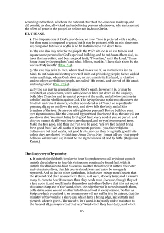 according to the flesh, of whom the national church of the Jews was made up, and
did consist; as also, all wicked and unbelieving persons whatsoever, who embrace not
the offers of grace in the gospel, or believe not in Jesus Christ.
III. THE AXE.
1. The dispensation of God’s providence, or time. Time is pictured with a scythe,
but then man is compared to grass; but it may be pictured with an axe, since men
are compared to trees; a scythe is no fit instrument to cut down trees.
2. The axe also may refer to the gospel: the Word of God is an axe to hew and
square some persons for God’s spiritual building, and to cut down others also, as
trees that are rotten, and bear no good fruit; “Therefore,” saith the Lord, “I have
hewn them by the prophets”; and what follows, mark it, “I have slain them by the
words of My mouth” (Hos_6:5).
3. The axe may refer to men, whom God makes use of, as instruments in His
hand, to cut down and destroy a wicked and God-provoking people; hence wicked
rulers and kings, whom God raises up, as instruments in His hand, to chastise
and cut clown a rebellious people, are called “His sword, and the rod of His wrath
and indignation” (Psa_17:14).
4. By the axe may in general be meant God’s wrath; however it is, or may be
executed, or upon whom, wrath will sooner or later cut down all the ungodly,
both false Churches and tyrannical powers of the earth, and all who continue in
unbelief and in rebellion against God. The laying the axe to the root discovers the
final fall and ruin of sinners, whether considered as a Church or as particular
persons; dig up or cut down the root, and down falls the body and all the
branches of the tree. Or are you self-righteous persons? Do you build on your
own righteousness, like the Jews and hypocritical Pharisees? If so, the axe will cut
you down also. You must bring forth good fruit, every soul of you, or perish; and
this you cannot do till your hearts are changed, and so you become good trees.
Make the tree good, and then the fruit will be good; “an evil tree cannot bring
forth good fruit,” &c. All works of regenerate persons—yea, their religious
duties—are but dead works, not good fruits; nor can they bring forth good fruits
unless they are planted by faith into Jesus Christ. Nay, I must tell you that gospel-
holiness will not save us; it must be the righteousness of God by faith. (Benjamin
Keach.)
The discovery of hypocrisy
1. It cutteth the Sabbath-breaker to hear his profaneness still cried out upon; it
cutteth the adulterer to hear his viciousness continually found fault with; it
cutteth the drunkard to hear his excess so often threatened; it cutteth the rioter
and voluptuous liver, that his course should ever and anon be so eagerly
reproved. And so, in the other particulars, it doth even enrage men’s hearts that
the Word of God cloth so meet with them, as it were, at every turn; and it causeth
many to come to hear it no more than they needs must, because, though they set
a face upon it, and would make themselves and others believe that it is not so; yet
this same sharp axe of the Word, when the edge thereof is turned towards them,
doth strike some wound or other into them almost at every sermon. So that as
Scripture hath avouched it, so common use will not suffer it to be untrue, that the
ministry of the Word is a sharp axe, which hath a biting edge, and cutteth and
pierceth where it goeth. The use of it, in a word, is to justify and to maintain to
the faces of all gainsayers that that very Word which they hear daily, and which
85
 