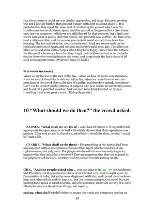 that the proprietor could see was cruelty, oppression, and taxes. Future starvation
was not a heavier burden than present hunger, with debt as a load above it. It is
probable that this is just the same sort of cumbering the ground which was the
troublesome one in old times. Space could be spared in the ground for a tree whose
only use was ornament; wild trees are still allowed for that purpose; but a fruit-tree
which bore a tax is quite a different matter, and probably was so then. The fruit-trees
paid a religious tithe; and the secular government could scarcely have been less
exacting. The tax on fruit-trees, too, is a heavy one. Read any recent work on the
political condition of Egypt, and see how much every palm must pay. Travellers are
often surprised at the extra charges which they have to pay—more than the natives—
for the use of a horse or a boat; but they forget that the Government is on the look-
out for those who own the boat or the horse, and is apt to get the lion’s share of all
such seeming extortions. (Professor Isaac H. Hall.)
Sternness necessary
When we lay the axe to the root of the tree—when we hew off men’s very members,
when we snatch them like brands out of the fire, when we make them to see their
own faces in the law of liberty, the face of a guilty, and therefore cursed, conscience—
there will be need of much boldness. A surgeon who is to search an inveterate wound,
and to cut off a putrified member, had not need to be faint-hearted, or bring a
trembling hand to so great a work. (Bishop Reynolds.)
10 “What should we do then?” the crowd asked.
BARNES, "What shall we do, then? - John had told them to bring forth fruits
appropriate to repentance, or to lead a life which showed that their repentance was
genuine. They very properly, therefore, asked how it should be done, or what “would
be” such a life.
CLARKE, "What shall we do then? - The preaching of the Baptist had been
accompanied with an uncommon effusion of that Spirit which convinces of sin,
righteousness, and judgment. The people who heard him now earnestly begin to
inquire what they must do to be saved? They are conscious that they are exposed to
the judgments of the Lord, and they wish to escape from the coming wrath.
GILL, "And the people asked him,.... Not the same as in Luk_3:7 the Sadducees
and Pharisees, for they seemed not to be at all affected with, and wrought upon, by
the ministry of John; but rather were displeased with him, and turned their backs on
him, and rejected him and his baptism; but the common people, that stood by; who
hearing John speak of wrath to come, and of repentance, and fruits worthy of it, were
filled with concern about these things, and inquire,
saying, what shall we do? either to escape the wrath and vengeance coming on
87
 