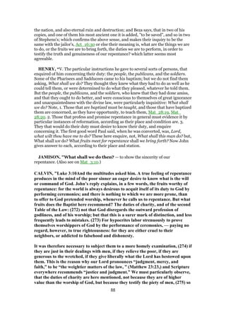 the nation, and also eternal ruin and destruction; and Beza says, that in two of his
copies, and one of them his most ancient one it is added, "to be saved", and so in two
of Stephens's; which confirms the above sense, and makes their inquiry to be the
same with the jailor's, Act_16:30 or else their meaning is, what are the things we are
to do, or the fruits we are to bring forth, the duties we are to perform, in order to
testify the truth and genuineness of our repentance? which latter seems most
agreeable.
HENRY, “V. The particular instructions he gave to several sorts of persons, that
enquired of him concerning their duty: the people, the publicans, and the soldiers.
Some of the Pharisees and Sadducees came to his baptism; but we do not find them
asking, What shall we do? They thought they knew what they had to do as well as he
could tell them, or were determined to do what they pleased, whatever he told them.
But the people, the publicans, and the soldiers, who knew that they had done amiss,
and that they ought to do better, and were conscious to themselves of great ignorance
and unacquaintedness with the divine law, were particularly inquisitive: What shall
we do? Note, 1. Those that are baptized must be taught, and those that have baptized
them are concerned, as they have opportunity, to teach them, Mat_28:19, Mat_
28:20. 2. Those that profess and promise repentance in general must evidence it by
particular instances of reformation, according as their place and condition are. 3.
They that would do their duty must desire to know their duty, and enquire
concerning it. The first good word Paul said, when he was converted, was, Lord,
what wilt thou have me to do? These here enquire, not, What shall this man do? but,
What shall we do? What fruits meet for repentance shall we bring forth? Now John
gives answer to each, according to their place and station.
JAMISON, "What shall we do then? — to show the sincerity of our
repentance. (Also see on Mat_3:10.)
CALVIN, "Luke 3:10And the multitudes asked him. A true feeling of repentance
produces in the mind of the poor sinner an eager desire to know what is the will
or command of God. John’s reply explains, in a few words, the fruits worthy of
repentance: for the world is always desirous to acquit itself of its duty to God by
performing ceremonies; and there is nothing to which we are more prone, than
to offer to God pretended worship, whenever he calls us to repentance. But what
fruits does the Baptist here recommend? The duties of charity, and of the second
Table of the Law: (272) not that God disregards the outward profession of
godliness, and of his worship; but that this is a surer mark of distinction, and less
frequently leads to mistakes. (273) For hypocrites labor strenuously to prove
themselves worshippers of God by the performance of ceremonies, — paying no
regard, however, to true righteousness: for they are either cruel to their
neighbors, or addicted to falsehood and dishonesty.
It was therefore necessary to subject them to a more homely examination, (274) if
they are just in their dealings with men, if they relieve the poor, if they are
generous to the wretched, if they give liberally what the Lord has bestowed upon
them. This is the reason why our Lord pronounces “judgment, mercy, and
faith,” to be “the weightier matters of the law, ” (Matthew 23:23,) and Scripture
everywhere recommends “justice and judgment.” We must particularly observe,
that the duties of charity are here mentioned, not because they are of higher
value than the worship of God, but because they testify the piety of men, (275) so
88
 