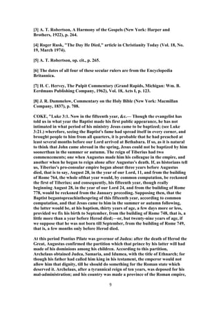 [3] A. T. Robertson, A Harmony of the Gospels (New York: Harper and
Brothers, 1922), p. 264.
[4] Roger Rusk, "The Day He Died," article in Christianity Today (Vol. 18, No.
19, March 1974).
[5] A. T. Robertson, op. cit., p. 265.
[6] The dates of all four of these secular rulers are from the Encyclopedia
Britannica.
[7] H. C. Hervey, The Pulpit Commentary (Grand Rapids, Michigan: Wm. B.
Eerdmans Publishing Company, 1962), Vol. 18, Acts I, p. 123.
[8] J. R. Dummelow, Commentary on the Holy Bible (New York: Macmillan
Company, 1837), p. 708.
COKE, "Luke 3:1. Now in the fifteenth year, &c.— Though the evangelist has
told us in what year the Baptist made his first public appearance, he has not
intimated in what period of his ministry Jesus came to be baptized; (see Luke
3:21.) wherefore, seeing the Baptist's fame had spread itself in every corner, and
brought people to him from all quarters, it is probable that he had preached at
least several months before our Lord arrived at Bethabara. If so, as it is natural
to think that John came abroad in the spring, Jesus could not be baptized by him
soonerthan in the summer or autumn. The reign of Tiberius had two
commencements; one when Augustus made him his colleague in the empire, and
another when he began to reign alone after Augustus's death. If, as historians tell
us, Tiberius's pro-consular empire began about three years before Augustus
died, that is to say, August 28, in the year of our Lord, 11, and from the building
of Rome 764, the whole ofthat year would, by common computation, be reckoned
the first of Tiberius; and consequently, his fifteenth year, though really
beginning August 28, in the year of our Lord 24, and from the building of Rome
778, would be reckoned from the January preceding. Supposing then, that the
Baptist begantopreachinthespring of this fifteenth year, according to common
computation, and that Jesus came to him in the summer or autumn following,
the latter would be, at his baptism, thirty years of age, a few days more or less,
provided we fix his birth to September, from the building of Rome 748, that is, a
little more than a year before Herod died;—or, but twenty-nine years of age, if
we suppose that he was not born till September, from the building of Rome 749,
that is, a few months only before Herod died.
At this period Pontius Pilate was governor of Judea: after the death of Herod the
Great, Augustus confirmed the partition which that prince by his latter will had
made of his dominions among his children. According to this partition,
Archelaus obtained Judea, Samaria, and Idumea, with the title of Ethnarch; for
though his father had called him king in his testament, the emperor would not
allow him that dignity, till he should do something for the Roman state which
deserved it. Archelaus, after a tyrannical reign of ten years, was deposed for his
mal-administration; and his country was made a province of the Roman empire,
9
 
